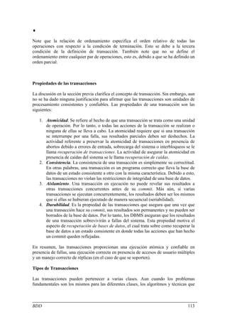 ♦

Note que la relación de ordenamiento especifica el orden relativo de todas las
operaciones con respecto a la condición de terminación. Esto se debe a la tercera
condición de la definición de transacción. También note que no se define el
ordenamiento entre cualquier par de operaciones, esto es, debido a que se ha definido un
orden parcial.



Propiedades de las transacciones

La discusión en la sección previa clarifica el concepto de transacción. Sin embargo, aun
no se ha dado ninguna justificación para afirmar que las transacciones son unidades de
procesamiento consistentes y confiables. Las propiedades de una transacción son las
siguientes:

    1. Atomicidad. Se refiere al hecho de que una transacción se trata como una unidad
       de operación. Por lo tanto, o todas las acciones de la transacción se realizan o
       ninguna de ellas se lleva a cabo. La atomicidad requiere que si una transacción
       se interrumpe por una falla, sus resultados parciales deben ser deshechos. La
       actividad referente a preservar la atomicidad de transacciones en presencia de
       abortos debido a errores de entrada, sobrecarga del sistema o interbloqueos se le
       llama recuperación de transacciones. La actividad de asegurar la atomicidad en
       presencia de caídas del sistema se le llama recuperación de caídas.
    2. Consistencia. La consistencia de una transacción es simplemente su correctitud.
       En otras palabras, una transacción es un programa correcto que lleva la base de
       datos de un estado consistente a otro con la misma característica. Debido a esto,
       las transacciones no violan las restricciones de integridad de una base de datos.
    3. Aislamiento. Una transacción en ejecución no puede revelar sus resultados a
       otras transacciones concurrentes antes de su commit. Más aún, si varias
       transacciones se ejecutan concurrentemente, los resultados deben ser los mismos
       que si ellas se hubieran ejecutado de manera secuencial (seriabilidad).
    4. Durabilidad. Es la propiedad de las transacciones que asegura que una vez que
       una transacción hace su commit, sus resultados son permanentes y no pueden ser
       borrados de la base de datos. Por lo tanto, los DBMS aseguran que los resultados
       de una transacción sobrevivirán a fallas del sistema. Esta propiedad motiva el
       aspecto de recuperación de bases de datos, el cual trata sobre como recuperar la
       base de datos a un estado consistente en donde todas las acciones que han hecho
       un commit queden reflejadas.

En resumen, las transacciones proporcionan una ejecución atómica y confiable en
presencia de fallas, una ejecución correcta en presencia de accesos de usuario múltiples
y un manejo correcto de réplicas (en el caso de que se soporten).

Tipos de Transacciones

Las transacciones pueden pertenecer a varias clases. Aun cuando los problemas
fundamentales son los mismos para las diferentes clases, los algoritmos y técnicas que



BDD                                                                                 113
 