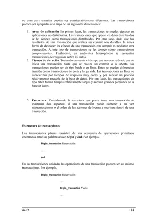 se usan para tratarlas pueden ser considerablemente diferentes. Las transacciones
pueden ser agrupadas a lo largo de las siguientes dimensiones:

   1. Areas de aplicación. En primer lugar, las transacciones se pueden ejecutar en
      aplicaciones no distribuidas. Las transacciones que operan en datos distribuidos
      se les conoce como transacciones distribuidas. Por otro lado, dado que los
      resultados de una transacción que realiza un commit son durables, la única
      forma de deshacer los efectos de una transacción con commit es mediante otra
      transacción. A este tipo de transacciones se les conoce como transacciones
      compensatorias. Finalmente, en ambientes heterogéneos se presentan
      transacciones heterogéneas sobre los datos.
   2. Tiempo de duración. Tomando en cuenta el tiempo que transcurre desde que se
      inicia una transacción hasta que se realiza un commit o se aborta, las
      transacciones pueden ser de tipo batch o en línea. Estas se pueden diferencias
      también como transacciones de corta y larga vida. Las transacciones en línea se
      caracterizan por tiempos de respuesta muy cortos y por accesar un porción
      relativamente pequeña de la base de datos. Por otro lado, las transacciones de
      tipo batch toman tiempos relativamente largos y accesan grandes porciones de la
      base de datos.



   3. Estructura. Considerando la estructura que puede tener una transacción se
      examinan dos aspectos: si una transacción puede contener a su vez
      subtransacciones o el orden de las acciones de lectura y escritura dentro de una
      transacción.



Estructura de transacciones

Las transacciones planas consisten de una secuencia de operaciones primitivas
encerradas entre las palabras clave begin y end. Por ejemplo,

              Begin_transaction Reservación

              ...

              end.

En las transacciones anidadas las operaciones de una transacción pueden ser así mismo
transacciones. Por ejemplo,

              Begin_transaction Reservación

                              ...

                              Begin_transaction Vuelo

                              ...




BDD                                                                               114
 