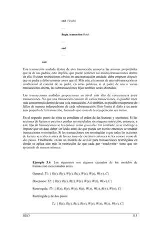end. {Vuelo}

                              ...

                              Begin_transaction Hotel

                              ...

                              end.

                              ...

               end.

Una transacción anidada dentro de otra transacción conserva las mismas propiedades
que la de sus padres, esto implica, que puede contener así mismo transacciones dentro
de ella. Existen restricciones obvias en una transacción anidada: debe empezar después
que su padre y debe terminar antes que él. Más aún, el commit de una subtransacción es
condicional al commit de su padre, en otras palabras, si el padre de una o varias
transacciones aborta, las subtransacciones hijas también serán abortadas.

Las transacciones anidadas proporcionan un nivel más alto de concurrencia entre
transacciones. Ya que una transacción consiste de varios transacciones, es posible tener
más concurrencia dentro de una sola transacción. Así también, es posible recuperarse de
fallas de manera independiente de cada subtransacción. Esto limita el daño a un parte
más pequeña de la transacción, haciendo que costo de la recuperación sea menor.

En el segundo punto de vista se considera el orden de las lecturas y escrituras. Si las
acciones de lectura y escritura pueden ser mezcladas sin ninguna restricción, entonces, a
este tipo de transacciones se les conoce como generales. En contraste, si se restringe o
impone que un dato deber ser leído antes de que pueda ser escrito entonces se tendrán
transacciones restringidas. Si las transacciones son restringidas a que todas las acciones
de lectura se realicen antes de las acciones de escritura entonces se les conoce como de
dos pasos. Finalmente, existe un modelo de acción para transacciones restringidas en
donde se aplica aún más la restricción de que cada par <read,write> tiene que ser
ejecutado de manera atómica.



       Ejemplo 5.6. Los siguientes son algunos ejemplos de los modelos de
       transacción mencionados antes.

       General: T1: { R(x), R(y), W(y), R(z), W(x), W(z), W(w), C}

       Dos pasos: T2: { R(x), R(y), R(z), W(x), W(y), W(z), W(w), C}

       Restringida: T3: { R(x), R(y), W(y), R(z), W(x), W(z), R(w), W(w), C}

       Restringida y de dos pasos:

                      T4: { R(x), R(y), R(z), R(w), W(y), W(x), W(z), W(w), C}


BDD                                                                                   115
 