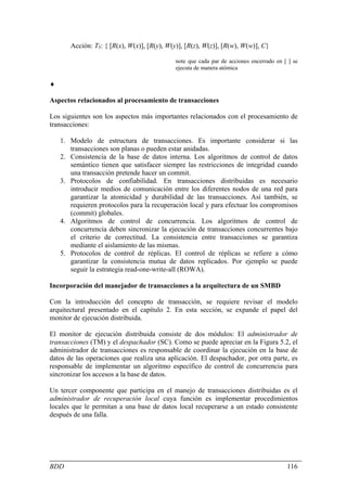 Acción: T5: { [R(x), W(x)], [R(y), W(y)], [R(z), W(z)], [R(w), W(w)], C}

                                             note que cada par de acciones encerrado en [ ] se
                                             ejecuta de manera atómica

♦

Aspectos relacionados al procesamiento de transacciones

Los siguientes son los aspectos más importantes relacionados con el procesamiento de
transacciones:

    1. Modelo de estructura de transacciones. Es importante considerar si las
       transacciones son planas o pueden estar anidadas.
    2. Consistencia de la base de datos interna. Los algoritmos de control de datos
       semántico tienen que satisfacer siempre las restricciones de integridad cuando
       una transacción pretende hacer un commit.
    3. Protocolos de confiabilidad. En transacciones distribuidas es necesario
       introducir medios de comunicación entre los diferentes nodos de una red para
       garantizar la atomicidad y durabilidad de las transacciones. Así también, se
       requieren protocolos para la recuperación local y para efectuar los compromisos
       (commit) globales.
    4. Algoritmos de control de concurrencia. Los algoritmos de control de
       concurrencia deben sincronizar la ejecución de transacciones concurrentes bajo
       el criterio de correctitud. La consistencia entre transacciones se garantiza
       mediante el aislamiento de las mismas.
    5. Protocolos de control de réplicas. El control de réplicas se refiere a cómo
       garantizar la consistencia mutua de datos replicados. Por ejemplo se puede
       seguir la estrategia read-one-write-all (ROWA).

Incorporación del manejador de transacciones a la arquitectura de un SMBD

Con la introducción del concepto de transacción, se requiere revisar el modelo
arquitectural presentado en el capítulo 2. En esta sección, se expande el papel del
monitor de ejecución distribuida.

El monitor de ejecución distribuida consiste de dos módulos: El administrador de
transacciones (TM) y el despachador (SC). Como se puede apreciar en la Figura 5.2, el
administrador de transacciones es responsable de coordinar la ejecución en la base de
datos de las operaciones que realiza una aplicación. El despachador, por otra parte, es
responsable de implementar un algoritmo específico de control de concurrencia para
sincronizar los accesos a la base de datos.

Un tercer componente que participa en el manejo de transacciones distribuidas es el
administrador de recuperación local cuya función es implementar procedimientos
locales que le permitan a una base de datos local recuperarse a un estado consistente
después de una falla.




BDD                                                                                      116
 
