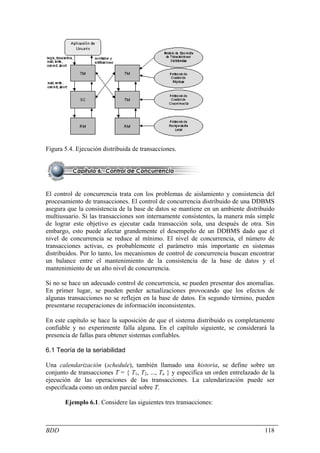 Figura 5.4. Ejecución distribuida de transacciones.




El control de concurrencia trata con los problemas de aislamiento y consistencia del
procesamiento de transacciones. El control de concurrencia distribuido de una DDBMS
asegura que la consistencia de la base de datos se mantiene en un ambiente distribuido
multiusuario. Si las transacciones son internamente consistentes, la manera más simple
de lograr este objetivo es ejecutar cada transacción sola, una después de otra. Sin
embargo, esto puede afectar grandemente el desempeño de un DDBMS dado que el
nivel de concurrencia se reduce al mínimo. El nivel de concurrencia, el número de
transacciones activas, es probablemente el parámetro más importante en sistemas
distribuidos. Por lo tanto, los mecanismos de control de concurrencia buscan encontrar
un balance entre el mantenimiento de la consistencia de la base de datos y el
mantenimiento de un alto nivel de concurrencia.

Si no se hace un adecuado control de concurrencia, se pueden presentar dos anomalías.
En primer lugar, se pueden perder actualizaciones provocando que los efectos de
algunas transacciones no se reflejen en la base de datos. En segundo término, pueden
presentarse recuperaciones de información inconsistentes.

En este capítulo se hace la suposición de que el sistema distribuido es completamente
confiable y no experimente falla alguna. En el capítulo siguiente, se considerará la
presencia de fallas para obtener sistemas confiables.

6.1 Teoría de la seriabilidad

Una calendarización (schedule), también llamado una historia, se define sobre un
conjunto de transacciones T = { T1, T2, ..., Tn } y especifica un orden entrelazado de la
ejecución de las operaciones de las transacciones. La calendarización puede ser
especificada como un orden parcial sobre T.

       Ejemplo 6.1. Considere las siguientes tres transacciones:



BDD                                                                                  118
 