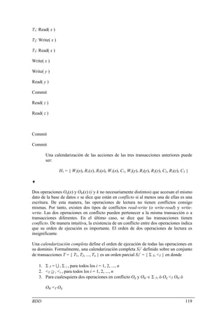 T1: Read( x )

T2: Write( x )

T3: Read( x )

Write( x )

Write( y )

Read( y )

Commit

Read( z )

Read( z )



Commit

Commit

       Una calendarización de las acciones de las tres transacciones anteriores puede
       ser:

                 H1 = { W2(x), R1(x), R3(x), W1(x), C1, W2(y), R3(y), R2(z), C2, R3(z), C3 }

♦

Dos operaciones Oij(x) y Okl(x) (i y k no necesariamente distintos) que accesan el mismo
dato de la base de datos x se dice que están en conflicto si al menos una de ellas es una
escritura. De esta manera, las operaciones de lectura no tienen conflictos consigo
mismas. Por tanto, existen dos tipos de conflictos read-write (o write-read) y write-
write. Las dos operaciones en conflicto pueden pertenecer a la misma transacción o a
transacciones diferentes. En el último caso, se dice que las transacciones tienen
conflicto. De manera intuitiva, la existencia de un conflicto entre dos operaciones indica
que su orden de ejecución es importante. El orden de dos operaciones de lectura es
insignificante.

Una calendarización completa define el orden de ejecución de todas las operaciones en
su dominio. Formalmente, una calendarización completa STc definido sobre un conjunto
de transacciones T = { T1, T2, ..., Tn } es un orden parcial STc = { Σ T, <T } en donde

    1. Σ T = U i Σ i , para todos los i = 1, 2, ..., n
    2. <T ⊇ i <i , para todos los i = 1, 2, ..., n
    3. Para cualesquiera dos operaciones en conflicto Oij y Okl ∈ Σ T, ó Oij <T Okl ó

       Okl <T Oij


BDD                                                                                       119
 