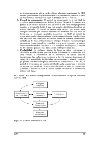 en tiempos razonables solo se pueden obtener soluciones aproximadas. En BDD
      se tiene que considerar el procesamiento local de una consulta junto con el costo
      de transmisión de información al lugar en donde se solicitó la consulta.
   3. Control de concurrencia. El control de concurrencia es la actividad de
      coordinar accesos concurrentes a la base de datos. El control de concurrencia
      permite a los usuarios accesar la base de datos en una forma multiprogramada
      mientras se preserva la ilusión de que cada usuario está utilizándola solo en un
      sistema dedicado. El control de concurrencia asegura que transacciones
      múltiples sometidas por usuarios diferentes no interfieran unas con otras de
      forma que se produzcan resultados incorrectos. En BDD el control de
      concurrencia es aún más complejo que en sistemas centralizados. Los algoritmos
      más utilizados son variaciones de aquellos usados en sistemas centralizados:
      candados de dos fases, ordenamiento por estampas de tiempo, ordenamiento por
      estampas de tiempo múltiples y control de concurrencia optimista. Un aspecto
      interesante del control de concurrencia es el manejo de interbloqueos. El sistema
      no debe permitir que dos o más transacciones se bloqueen entre ellas.
   4. Confiabilidad. En cualquier sistema de bases de datos, centralizado o
      distribuido, se debe ofrecer garantías de que la información es confiable. Así
      cada consulta o actualización de la información se realiza mediante
      transacciones, las cuales tienen un inicio y fin. En sistemas distribuidos, el
      manejo de la atomicidad y durabilidad de las transacciones es aún más complejo,
      ya que una sola transacción puede involucrar dos o más sitios de la red. Así, el
      control de recuperación en sistemas distribuidos debe asegurar que el conjunto
      de agentes que participan en una transacción realicen todos un compromiso
      (commit) al unísono o todos al mismo tiempo restablezcan la información
      anterior (roll-back).

En la Figura 1.8 se presenta un diagrama con las relaciones entre los aspectos relevantes
sobre las BDD.




Figura 1.8. Factores importantes en BDD.




BDD                                                                                   12
 