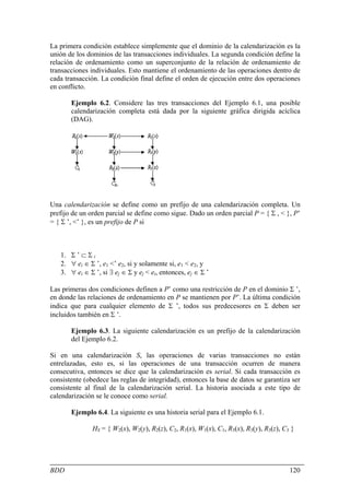 La primera condición establece simplemente que el dominio de la calendarización es la
unión de los dominios de las transacciones individuales. La segunda condición define la
relación de ordenamiento como un superconjunto de la relación de ordenamiento de
transacciones individuales. Esto mantiene el ordenamiento de las operaciones dentro de
cada transacción. La condición final define el orden de ejecución entre dos operaciones
en conflicto.

       Ejemplo 6.2. Considere las tres transacciones del Ejemplo 6.1, una posible
       calendarización completa está dada por la siguiente gráfica dirigida acíclica
       (DAG).




Una calendarización se define como un prefijo de una calendarización completa. Un
prefijo de un orden parcial se define como sigue. Dado un orden parcial P = { Σ , < }, P’
= { Σ ’, <’ }, es un prefijo de P si



   1. Σ ’ ⊂ Σ i
   2. ∀ ei ∈ Σ ’, e1 <’ e2, si y solamente si, e1 < e2, y
   3. ∀ ei ∈ Σ ’, si ∃ ej ∈ Σ y ej < ei, entonces, ej ∈ Σ ’

Las primeras dos condiciones definen a P’ como una restricción de P en el dominio Σ ’,
en donde las relaciones de ordenamiento en P se mantienen por P’. La última condición
indica que para cualquier elemento de Σ ’, todos sus predecesores en Σ deben ser
incluidos también en Σ ’.

       Ejemplo 6.3. La siguiente calendarización es un prefijo de la calendarización
       del Ejemplo 6.2.

Si en una calendarización S, las operaciones de varias transacciones no están
entrelazadas, esto es, si las operaciones de una transacción ocurren de manera
consecutiva, entonces se dice que la calendarización es serial. Si cada transacción es
consistente (obedece las reglas de integridad), entonces la base de datos se garantiza ser
consistente al final de la calendarización serial. La historia asociada a este tipo de
calendarización se le conoce como serial.

       Ejemplo 6.4. La siguiente es una historia serial para el Ejemplo 6.1.

               HS = { W2(x), W2(y), R2(z), C2, R1(x), W1(x), C1, R3(x), R3(y), R3(z), C3 }




BDD                                                                                     120
 