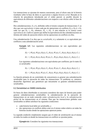 Las transacciones se ejecutan de manera concurrente, pero el efecto neto de la historia
resultante sobre la base de datos es equivalente a alguna historia serial. Bassada en la
relación de precedencia introducida por el orden parcial, es posible discutir la
equivalencia de diferentes calendarizaciones con respecto a sus efectos sobre la base de
datos.

Dos calendarizaciones, S1 y S2, definidas sobre el mismo conjunto de transacciones T, se
dice que son equivalentes si para cada par de operaciones en conflicto Oij y Okl (i ≠ k),
cada vez que Oij <1 Okl, entonces, Oij <2 Okl. A esta relación se le conoce como
equivalencia de conflictos puesto que define la equivalencia de dos calendarizaciones en
término del orden de ejecución relativo de las operaciones en conflicto en ellas.

Una calendarización S se dice que es serializable, si y solamente si, es equivalente por
conflictos a una calendarización serial.

       Ejemplo 6.5. Las siguientes calendarizaciones no son equivalentes por
       conflicto:

               HS = { W2(x), W2(y), R2(z), C2, R1(x), W1(x), C1, R3(x), R3(y), R3(z), C3 }

               H1 = { W2(x), R1(x), R3(x), W1(x), C1, W2(y), R3(y), R2(z), C2, R3(z), C3 }

       Las siguientes calendarizaciones son equivalentes por conflictos; por lo tanto H2
       es serializable:

               HS = { W2(x), W2(y), R2(z), C2, R1(x), W1(x), C1, R3(x), R3(y), R3(z), C3 }

               H2 = { W2(x), R1(x), W1(x), C1, R3(x), W2(y), R3(y), R2(z), C2, R3(z), C3 }

La función primaria de un controlador de concurrencia es generar una calendarización
serializable para la ejecución de todas las transacciones. El problema es, entonces,
desarrollar algoritmos que garanticen que únicamente se generan calendarizaciones
serializables.

6.2 Seriabilidad en SMBD distribuidos

En bases de datos distribuidas es necesario considerar dos tipos de historia para poder
generar calendarizaciones serializables: la calendarización de la ejecución de
transacciones en un nodo conocido como calendarización local y la calendarización
global de las transacciones en el sistema. Para que las transacciones globales sean
serializables se deben satisfacer las siguientes condiciones:

   •   cada historia local debe ser serializable, y
   •   dos operaciones en conflicto deben estar en el mismo orden relativo en todas las
       historias locales donde las operaciones aparecen juntas.

La segunda condición simplemente asegura que el orden de serialización sea el mismo
en todos los nodos en donde las transacciones en conflicto se ejecutan juntas.

       Ejemplo 6.6. Considere las siguientes tres transacciones:


BDD                                                                                     121
 