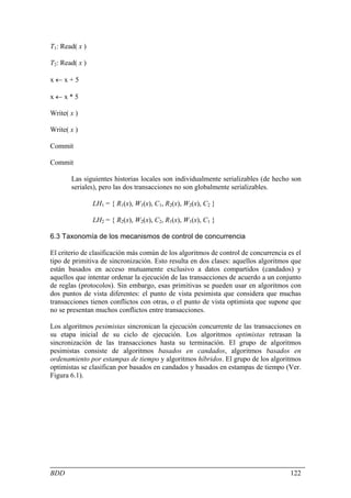 T1: Read( x )

T2: Read( x )

x←x+5

x←x*5

Write( x )

Write( x )

Commit

Commit

       Las siguientes historias locales son individualmente serializables (de hecho son
       seriales), pero las dos transacciones no son globalmente serializables.

                LH1 = { R1(x), W1(x), C1, R2(x), W2(x), C2 }

                LH2 = { R2(x), W2(x), C2, R1(x), W1(x), C1 }

6.3 Taxonomía de los mecanismos de control de concurrencia

El criterio de clasificación más común de los algoritmos de control de concurrencia es el
tipo de primitiva de sincronización. Esto resulta en dos clases: aquellos algoritmos que
están basados en acceso mutuamente exclusivo a datos compartidos (candados) y
aquellos que intentar ordenar la ejecución de las transacciones de acuerdo a un conjunto
de reglas (protocolos). Sin embargo, esas primitivas se pueden usar en algoritmos con
dos puntos de vista diferentes: el punto de vista pesimista que considera que muchas
transacciones tienen conflictos con otras, o el punto de vista optimista que supone que
no se presentan muchos conflictos entre transacciones.

Los algoritmos pesimistas sincronican la ejecución concurrente de las transacciones en
su etapa inicial de su ciclo de ejecución. Los algoritmos optimistas retrasan la
sincronización de las transacciones hasta su terminación. El grupo de algoritmos
pesimistas consiste de algoritmos basados en candados, algoritmos basados en
ordenamiento por estampas de tiempo y algoritmos híbridos. El grupo de los algoritmos
optimistas se clasifican por basados en candados y basados en estampas de tiempo (Ver.
Figura 6.1).




BDD                                                                                  122
 