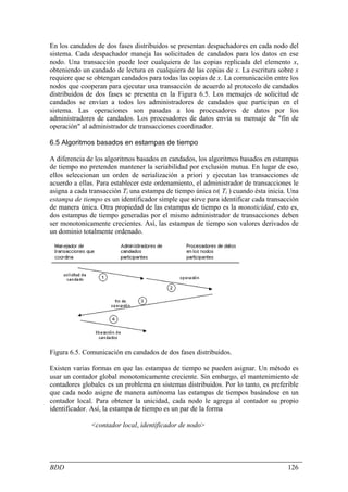En los candados de dos fases distribuidos se presentan despachadores en cada nodo del
sistema. Cada despachador maneja las solicitudes de candados para los datos en ese
nodo. Una transacción puede leer cualquiera de las copias replicada del elemento x,
obteniendo un candado de lectura en cualquiera de las copias de x. La escritura sobre x
requiere que se obtengan candados para todas las copias de x. La comunicación entre los
nodos que cooperan para ejecutar una transacción de acuerdo al protocolo de candados
distribuidos de dos fases se presenta en la Figura 6.5. Los mensajes de solicitud de
candados se envían a todos los administradores de candados que participan en el
sistema. Las operaciones son pasadas a los procesadores de datos por los
administradores de candados. Los procesadores de datos envía su mensaje de "fin de
operación" al administrador de transacciones coordinador.

6.5 Algoritmos basados en estampas de tiempo

A diferencia de los algoritmos basados en candados, los algoritmos basados en estampas
de tiempo no pretenden mantener la seriabilidad por exclusión mutua. En lugar de eso,
ellos seleccionan un orden de serialización a priori y ejecutan las transacciones de
acuerdo a ellas. Para establecer este ordenamiento, el administrador de transacciones le
asigna a cada transacción Ti una estampa de tiempo única ts( Ti ) cuando ésta inicia. Una
estampa de tiempo es un identificador simple que sirve para identificar cada transacción
de manera única. Otra propiedad de las estampas de tiempo es la monoticidad, esto es,
dos estampas de tiempo generadas por el mismo administrador de transacciones deben
ser monotonicamente crecientes. Así, las estampas de tiempo son valores derivados de
un dominio totalmente ordenado.




Figura 6.5. Comunicación en candados de dos fases distribuidos.

Existen varias formas en que las estampas de tiempo se pueden asignar. Un método es
usar un contador global monotonicamente creciente. Sin embargo, el mantenimiento de
contadores globales es un problema en sistemas distribuidos. Por lo tanto, es preferible
que cada nodo asigne de manera autónoma las estampas de tiempos basándose en un
contador local. Para obtener la unicidad, cada nodo le agrega al contador su propio
identificador. Así, la estampa de tiempo es un par de la forma

               <contador local, identificador de nodo>




BDD                                                                                  126
 