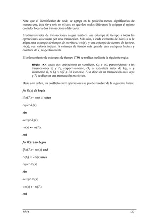 Note que el identificador de nodo se agrega en la posición menos significativa, de
manera que, éste sirve solo en el caso en que dos nodos diferentes le asignen el mismo
contador local a dos transacciones diferentes.

El administrador de transacciones asigna también una estampa de tiempo a todas las
operaciones solicitadas por una transacción. Más aún, a cada elemento de datos x se le
asigna una estampa de tiempo de escritura, wts(x), y una estampa de tiempo de lectura,
rts(x); sus valores indican la estampa de tiempo más grande para cualquier lectura y
escritura de x, respectivamente.

El ordenamiento de estampas de tiempo (TO) se realiza mediante la siguiente regla:

        Regla TO: dadas dos operaciones en conflicto, Oij y Okl, perteneciendo a las
        transacciones Ti y Tk, respectivamente, Oij es ejecutada antes de Okl, si y
        solamente si, ts(Ti) < ts(Tk). En este caso Ti se dice ser un transacción más vieja
        y Tk se dice ser una transacción más joven.

Dado este orden, un conflicto entre operaciones se puede resolver de la siguiente forma:

for Ri(x) do begin

if ts(Ti) < wts( x ) then

reject Ri(x)

else

accept Ri(x)

rts(x) ← ts(Ti)

end

for Wi(x) do begin

if ts(Ti) < rts(x) and

ts(Ti) < wts(x) then

reject Wi(x)

else

accept Wi(x)

wts(x) ← ts(Ti)

end




BDD                                                                                    127
 