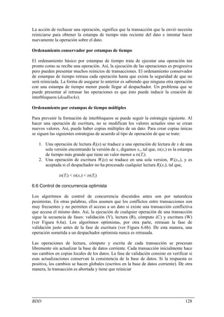 La acción de rechazar una operación, significa que la transacción que la envió necesita
reiniciarse para obtener la estampa de tiempo más reciente del dato e intentar hacer
nuevamente la operación sobre el dato.

Ordenamiento conservador por estampas de tiempo

El ordenamiento básico por estampas de tiempo trata de ejecutar una operación tan
pronto como se recibe una operación. Así, la ejecución de las operaciones es progresiva
pero pueden presentar muchos reinicios de transacciones. El ordenamiento conservador
de estampas de tiempo retrasa cada operación hasta que exista la seguridad de que no
será reiniciada. La forma de asegurar lo anterior es sabiendo que ninguna otra operación
con una estampa de tiempo menor puede llegar al despachador. Un problema que se
puede presentar al retrasar las operaciones es que ésto puede inducir la creación de
interbloqueos (deadlocks).

Ordenamiento por estampas de tiempo múltiples

Para prevenir la formación de interbloqueos se puede seguir la estrategia siguiente. Al
hacer una operación de escritura, no se modifican los valores actuales sino se crean
nuevos valores. Así, puede haber copias múltiples de un dato. Para crear copias únicas
se siguen las siguientes estrategias de acuerdo al tipo de operación de que se trate:

   1. Una operación de lectura Ri(x) se traduce a una operación de lectura de x de una
      sola versión encontrando la versión de x, digamos xv, tal que, ts(xv) es la estampa
      de tiempo más grande que tiene un valor menor a ts(Ti).
   2. Una operación de escritura Wi(x) se traduce en una sola version, Wi(xw), y es
      aceptada si el despachador no ha procesado cualquier lectura Rj(xr), tal que,

               ts(Ti) < ts(xr) < ts(Tj)

6.6 Control de concurrencia optimista

Los algoritmos de control de concurrencia discutidos antes son por naturaleza
pesimistas. En otras palabras, ellos asumen que los conflictos entre transacciones son
muy frecuentes y no permiten el acceso a un dato si existe una transacción conflictiva
que accesa el mismo dato. Así, la ejecución de cualquier operación de una transacción
sigue la secuencia de fases: validación (V), lectura (R), cómputo (C) y escritura (W)
(ver Figura 6.6a). Los algoritmos optimistas, por otra parte, retrasan la fase de
validación justo antes de la fase de escritura (ver Figura 6.6b). De esta manera, una
operación sometida a un despachador optimista nunca es retrasada.

Las operaciones de lectura, cómputo y escrita de cada transacción se procesan
libremente sin actualizar la base de datos corriente. Cada transacción inicialmente hace
sus cambios en copias locales de los datos. La fase de validación consiste en verificar si
esas actualizaciones conservan la consistencia de la base de datos. Si la respuesta es
positiva, los cambios se hacen globales (escritos en la base de datos corriente). De otra
manera, la transacción es abortada y tiene que reiniciar




BDD                                                                                   128
 