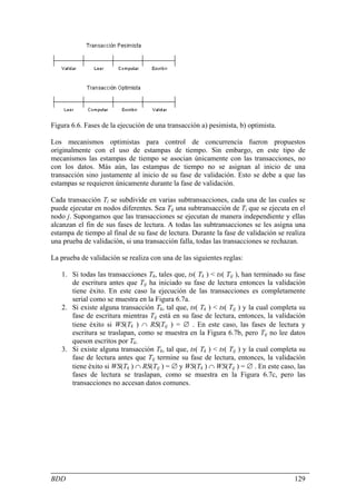 Figura 6.6. Fases de la ejecución de una transacción a) pesimista, b) optimista.

Los mecanismos optimistas para control de concurrencia fueron propuestos
originalmente con el uso de estampas de tiempo. Sin embargo, en este tipo de
mecanismos las estampas de tiempo se asocian únicamente con las transacciones, no
con los datos. Más aún, las estampas de tiempo no se asignan al inicio de una
transacción sino justamente al inicio de su fase de validación. Esto se debe a que las
estampas se requieren únicamente durante la fase de validación.

Cada transacción Ti se subdivide en varias subtransacciones, cada una de las cuales se
puede ejecutar en nodos diferentes. Sea Tij una subtransacción de Ti que se ejecuta en el
nodo j. Supongamos que las transacciones se ejecutan de manera independiente y ellas
alcanzan el fin de sus fases de lectura. A todas las subtransacciones se les asigna una
estampa de tiempo al final de su fase de lectura. Durante la fase de validación se realiza
una prueba de validación, si una transacción falla, todas las transacciones se rechazan.

La prueba de validación se realiza con una de las siguientes reglas:

   1. Si todas las transacciones Tk, tales que, ts( Tk ) < ts( Tij ), han terminado su fase
      de escritura antes que Tij ha iniciado su fase de lectura entonces la validación
      tiene éxito. En este caso la ejecución de las transacciones es completamente
      serial como se muestra en la Figura 6.7a.
   2. Si existe alguna transacción Tk, tal que, ts( Tk ) < ts( Tij ) y la cual completa su
      fase de escritura mientras Tij está en su fase de lectura, entonces, la validación
      tiene éxito si WS(Tk ) ∩ RS(Tij ) = ∅ . En este caso, las fases de lectura y
      escritura se traslapan, como se muestra en la Figura 6.7b, pero Tij no lee datos
      queson escritos por Tk.
   3. Si existe alguna transacción Tk, tal que, ts( Tk ) < ts( Tij ) y la cual completa su
      fase de lectura antes que Tij termine su fase de lectura, entonces, la validación
      tiene éxito si WS(Tk ) ∩ RS(Tij ) = ∅ y WS(Tk ) ∩ WS(Tij ) = ∅ . En este caso, las
      fases de lectura se traslapan, como se muestra en la Figura 6.7c, pero las
      transacciones no accesan datos comunes.




BDD                                                                                    129
 