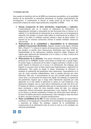 1.6 Estado del Arte

Aun cuando los beneficios del uso de BDD son claramente perceptibles, en la actualidad
muchos de los desarrollos se encuentran únicamente en sistemas experimentales (de
investigación). A continuación se discute el estado actual de las bases de datos
comerciales respecto de cuatro logros potenciales asequibles en BDD.

   1. Manejo transparente de datos distribuidos, fragmentados y replicados.
      Comercialmente aún no se soporta la replicación de información. La
      fragmentación utilizada es únicamente de tipo horizontal (ésta se discute en el
      capítulo 3). La distribución de información no se realiza aún con la transparencia
      requerida. Por ejemplo, el usuario debe indicar la localización de un objeto y el
      acceso a los datos es mediante sesiones remotas a bases de datos locales. La
      mayoría de los sistemas comerciales utilizan el modelo múltiples clientes-un
      solo servidor.
   2. Mejoramiento de la confiabilidad y disponibilidad de la información
      mediante transacciones distribuidas. Algunos sistemas como Ingres, NonStop
      SQL y Oracle V 7.x ofrecen el soporte de transacciones distribuidas. En Sybase,
      por ejemplo, es posible tener transacciones distribuidas pero éstas deber ser
      implementadas en las aplicaciones mediante primitivas dadas. Respecto del
      soporte para replicación de información o no se ofrece o se hace a través de la
      regla une-lee-todos-escriben.
   3. Mejoramiento de la eficiencia. Una mayor eficiencia es una de las grandes
      promesas de los SMBDD. Existen varias partes en donde ésto se puede lograr.
      En primer lugar, la ubicación de los datos a lugares próximos a donde se usan
      puede mejorar la eficiencia en el acceso a la información. Sin embargo, para
      lograrlo es necesario tener un buen soporte para fragmentación y replicación de
      información. Otro punto en donde se puede incrementar la eficiencia es
      mediante la explotación del paralelismo entre operaciones. Especialmente en el
      caso de varias consultas independientes, éstas se pueden procesar por sitios
      diferentes. Más aún, el procesamiento de una sola consulta puede involucrar
      varios sitios y así procesarse de manera más rápida. Sin embargo, la explotación
      del paralelismo requiere que se tenga tanta información requerida por cada
      aplicación en el sitio donde la aplicación se utiliza, lo cual conduciría a una
      replicación completa, esto es, tener toda la información en cada sitio de la red.
      El manejo de réplicas es complicado dado que las actualizaciones a este tipo de
      datos involucran a todos los sitios teniendo copias del dato. Los sistemas
      comerciales ofrecen únicamente aproximaciones a este requisito. Por ejemplo,
      en los bancos se destina usualmente el horario de oficina para hacer lecturas y
      las horas no hábiles para hacer actualizaciones. Otra estrategia es tener dos bases
      de datos, una para consultas y otra para actualizaciones.
   4. Mejor escalabilidad de las BD. El tener sistemas escalables de manera fácil y
      económica se ha logrado por el desarrollo de la tecnología de microprocesadores
      y estaciones de trabajo. Sin embargo, respecto de la escalabilidad, la
      comunicación de la información tiene un costo el cual no se ha estudiado con
      suficiente profundidad.




BDD                                                                                   13
 
