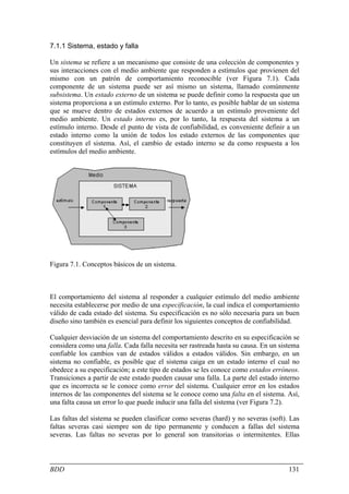 7.1.1 Sistema, estado y falla

Un sistema se refiere a un mecanismo que consiste de una colección de componentes y
sus interacciones con el medio ambiente que responden a estímulos que provienen del
mismo con un patrón de comportamiento reconocible (ver Figura 7.1). Cada
componente de un sistema puede ser así mismo un sistema, llamado comúnmente
subsistema. Un estado externo de un sistema se puede definir como la respuesta que un
sistema proporciona a un estímulo externo. Por lo tanto, es posible hablar de un sistema
que se mueve dentro de estados externos de acuerdo a un estímulo proveniente del
medio ambiente. Un estado interno es, por lo tanto, la respuesta del sistema a un
estímulo interno. Desde el punto de vista de confiabilidad, es conveniente definir a un
estado interno como la unión de todos los estado externos de las componentes que
constituyen el sistema. Así, el cambio de estado interno se da como respuesta a los
estímulos del medio ambiente.




Figura 7.1. Conceptos básicos de un sistema.



El comportamiento del sistema al responder a cualquier estímulo del medio ambiente
necesita establecerse por medio de una especificación, la cual indica el comportamiento
válido de cada estado del sistema. Su especificación es no sólo necesaria para un buen
diseño sino también es esencial para definir los siguientes conceptos de confiabilidad.

Cualquier desviación de un sistema del comportamiento descrito en su especificación se
considera como una falla. Cada falla necesita ser rastreada hasta su causa. En un sistema
confiable los cambios van de estados válidos a estados válidos. Sin embargo, en un
sistema no confiable, es posible que el sistema caiga en un estado interno el cual no
obedece a su especificación; a este tipo de estados se les conoce como estados erróneos.
Transiciones a partir de este estado pueden causar una falla. La parte del estado interno
que es incorrecta se le conoce como error del sistema. Cualquier error en los estados
internos de las componentes del sistema se le conoce como una falta en el sistema. Así,
una falta causa un error lo que puede inducir una falla del sistema (ver Figura 7.2).

Las faltas del sistema se pueden clasificar como severas (hard) y no severas (soft). Las
faltas severas casi siempre son de tipo permanente y conducen a fallas del sistema
severas. Las faltas no severas por lo general son transitorias o intermitentes. Ellas



BDD                                                                                  131
 