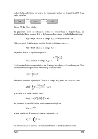 inducir fallas del sistema no severas las cuales representan, por lo general, el 90 % de
todas las fallas.




Figura 7.2. De faltas a fallas

Se presentará ahora la definición formal de confiabilidad y disponibilidad. La
confiabilidad de un sistema, R(t), se define como la siguiente probabilidad condicional:

               R(t) = Pr{ 0 fallas en el tiempo [0,t] | no hubo fallas en t = 0 }

Si la ocurrencia de fallas sigue una distribución de Poisson, entonces,

               R(t) = Pr{ 0 fallas en el tiempo [0,t] }

Es posible derivar la siguiente expresión:



               Pr{ 0 fallas en el tiempo [0,t] } =

donde m(t) se le conoce como la función de riesgo la cual proporciona el rango de fallas
de la componente dependiente del tiempo y se define como




El número promedio esperado de fallas en el tiempo [0,t] puede ser calculado como




y la varianza se puede calcular como




así, entonces la confiabilidad de una componente simple es



y la de un sistema de n componentes no redundantes es




La disponibilidad de acuerdo a lo mencionado antes se puede establecer como


BDD                                                                                 132
 