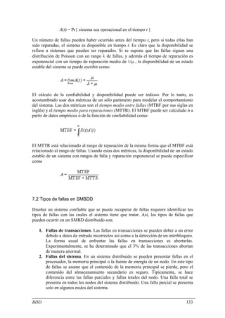 A(t) = Pr{ sistema sea operacional en el tiempo t }

Un número de fallas pueden haber ocurrido antes del tiempo t, pero si todas ellas han
sido reparadas, el sistema es disponible en tiempo t. Es claro que la disponibilidad se
refiere a sistemas que pueden ser reparados. Si se supone que las fallas siguen una
distribución de Poisson con un rango λ de fallas, y además el tiempo de reparación es
exponencial con un tiempo de reparación medio de 1/µ , la disponibilidad de un estado
estable del sistema se puede escribir como:




El cálculo de la confiabilidad y disponibilidad puede ser tedioso. Por lo tanto, es
acostumbrado usar dos métricas de un sólo parámetro para modelar el comportamiento
del sistema. Las dos métricas son el tiempo medio entre fallas (MTBF por sus siglas en
inglés) y el tiempo medio para reparaciones (MTTR). El MTBF puede ser calculado ó a
partir de datos empíricos ó de la función de confiabilidad como:




El MTTR está relacionado al rango de reparación de la misma forma que el MTBF está
relacionado al rango de fallas. Usando estas dos métricas, la disponibilidad de un estado
estable de un sistema con rangos de falla y reparación exponencial se puede especificar
como




7.2 Tipos de fallas en SMBDD

Diseñar un sistema confiable que se pueda recuperar de fallas requiere identificar los
tipos de fallas con las cuales el sistema tiene que tratar. Así, los tipos de fallas que
pueden ocurrir en un SMBD distribuido son:

   1. Fallas de transacciones. Las fallas en transacciones se pueden deber a un error
      debido a datos de entrada incorrectos así como a la detección de un interbloqueo.
      La forma usual de enfrentar las fallas en transacciones es abortarlas.
      Experimentalmente, se ha determinado que el 3% de las transacciones abortan
      de manera anormal.
   2. Fallas del sistema. En un sistema distribuido se pueden presentar fallas en el
      procesador, la memoria principal o la fuente de energía de un nodo. En este tipo
      de fallas se asume que el contenido de la memoria principal se pierde, pero el
      contenido del almacenamiento secundario es seguro. Típicamente, se hace
      diferencia entre las fallas parciales y fallas totales del nodo. Una falla total se
      presenta en todos los nodos del sistema distribuido. Una falla parcial se presenta
      solo en algunos nodos del sistema.


BDD                                                                                  133
 