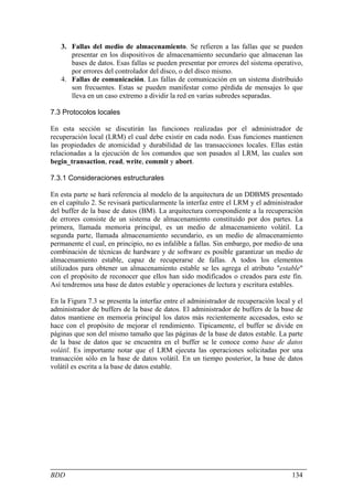 3. Fallas del medio de almacenamiento. Se refieren a las fallas que se pueden
      presentar en los dispositivos de almacenamiento secundario que almacenan las
      bases de datos. Esas fallas se pueden presentar por errores del sistema operativo,
      por errores del controlador del disco, o del disco mismo.
   4. Fallas de comunicación. Las fallas de comunicación en un sistema distribuido
      son frecuentes. Estas se pueden manifestar como pérdida de mensajes lo que
      lleva en un caso extremo a dividir la red en varias subredes separadas.

7.3 Protocolos locales

En esta sección se discutirán las funciones realizadas por el administrador de
recuperación local (LRM) el cual debe existir en cada nodo. Esas funciones mantienen
las propiedades de atomicidad y durabilidad de las transacciones locales. Ellas están
relacionadas a la ejecución de los comandos que son pasados al LRM, las cuales son
begin_transaction, read, write, commit y abort.

7.3.1 Consideraciones estructurales

En esta parte se hará referencia al modelo de la arquitectura de un DDBMS presentado
en el capítulo 2. Se revisará particularmente la interfaz entre el LRM y el administrador
del buffer de la base de datos (BM). La arquitectura correspondiente a la recuperación
de errores consiste de un sistema de almacenamiento constituido por dos partes. La
primera, llamada memoria principal, es un medio de almacenamiento volátil. La
segunda parte, llamada almacenamiento secundario, es un medio de almacenamiento
permanente el cual, en principio, no es infalible a fallas. Sin embargo, por medio de una
combinación de técnicas de hardware y de software es posible garantizar un medio de
almacenamiento estable, capaz de recuperarse de fallas. A todos los elementos
utilizados para obtener un almacenamiento estable se les agrega el atributo "estable"
con el propósito de reconocer que ellos han sido modificados o creados para este fin.
Así tendremos una base de datos estable y operaciones de lectura y escritura estables.

En la Figura 7.3 se presenta la interfaz entre el administrador de recuperación local y el
administrador de buffers de la base de datos. El administrador de buffers de la base de
datos mantiene en memoria principal los datos más recientemente accesados, esto se
hace con el propósito de mejorar el rendimiento. Típicamente, el buffer se divide en
páginas que son del mismo tamaño que las páginas de la base de datos estable. La parte
de la base de datos que se encuentra en el buffer se le conoce como base de datos
volátil. Es importante notar que el LRM ejecuta las operaciones solicitadas por una
transacción sólo en la base de datos volátil. En un tiempo posterior, la base de datos
volátil es escrita a la base de datos estable.




BDD                                                                                   134
 
