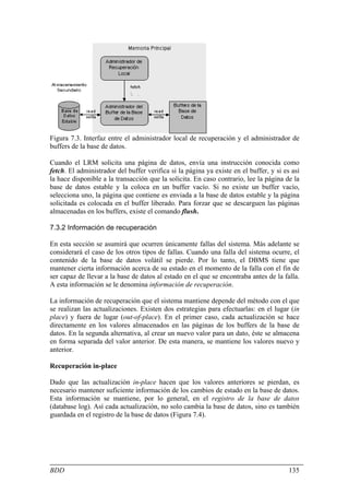 Figura 7.3. Interfaz entre el administrador local de recuperación y el administrador de
buffers de la base de datos.

Cuando el LRM solicita una página de datos, envía una instrucción conocida como
fetch. El administrador del buffer verifica si la página ya existe en el buffer, y si es así
la hace disponible a la transacción que la solicita. En caso contrario, lee la página de la
base de datos estable y la coloca en un buffer vacío. Si no existe un buffer vacío,
selecciona uno, la página que contiene es enviada a la base de datos estable y la página
solicitada es colocada en el buffer liberado. Para forzar que se descarguen las páginas
almacenadas en los buffers, existe el comando flush.

7.3.2 Información de recuperación

En esta sección se asumirá que ocurren únicamente fallas del sistema. Más adelante se
considerará el caso de los otros tipos de fallas. Cuando una falla del sistema ocurre, el
contenido de la base de datos volátil se pierde. Por lo tanto, el DBMS tiene que
mantener cierta información acerca de su estado en el momento de la falla con el fin de
ser capaz de llevar a la base de datos al estado en el que se encontraba antes de la falla.
A esta información se le denomina información de recuperación.

La información de recuperación que el sistema mantiene depende del método con el que
se realizan las actualizaciones. Existen dos estrategias para efectuarlas: en el lugar (in
place) y fuera de lugar (out-of-place). En el primer caso, cada actualización se hace
directamente en los valores almacenados en las páginas de los buffers de la base de
datos. En la segunda alternativa, al crear un nuevo valor para un dato, éste se almacena
en forma separada del valor anterior. De esta manera, se mantiene los valores nuevo y
anterior.

Recuperación in-place

Dado que las actualización in-place hacen que los valores anteriores se pierdan, es
necesario mantener suficiente información de los cambios de estado en la base de datos.
Esta información se mantiene, por lo general, en el registro de la base de datos
(database log). Así cada actualización, no solo cambia la base de datos, sino es también
guardada en el registro de la base de datos (Figura 7.4).




BDD                                                                                     135
 