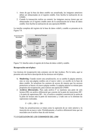 1. Antes de que la base de datos estable sea actualizada, las imágenes anteriores
       deben ser almacenadas en el registro estable. Esto facilita la realización de un
       UNDO.
    2. Cuando la transacción realiza un commit, las imágenes nuevas tienen que ser
       almacenadas en el registro estable antes de la actualización de la base de datos
       estable. Esto facilita la realización de una operación REDO.

La interfaz completa del registro de la base de datos volátil y estable se presenta en la
Figura 7.8.




Figura 7.8. Interfaz entre el registro de la base de datos volátil y estable.

Recuperación out-of-place

Las técnicas de recuperación más comunes son de tipo in-place. Por lo tanto, aquí se
presenta solo una breve descripción de las técnicas out-of-place.

    1. Shadowing. Cuando ocurre una actualización, no se cambia la página anterior,
       sino se crea una página sombra con el nuevo valor y se escribe en la base de
       datos estable. Se actualizan los caminos de acceso de manera que los accesos
       posteriores se hacen a la nueva página sombra. La página anterior se retiene para
       propósitos de recuperación, para realizar una operación UNDO.
    2. Archivos diferenciales. Para cada archivo F se mantiene una parte de solo
       lectura (FR), un archivo diferencial que consiste de la parte de inserciones DF+
       y la parte de supresiones DF-. Así, el archivo completo consistirá de la unión de
       la parte de lectura más la parte de inserciones y a todo esto se le eliminan las
       supresiones realizadas.

                F = (FR ∪ DF+) – DF-

        Todas las actualizaciones se tratan como la supresión de un valor anterior y la
        inserción de un nuevo valor. Periódicamente, el archivo diferencial tiene que ser
        mezclado con el archivo base de solo lectura.

7.3.3 EJECUCION DE LOS COMANDOS DEL LRM




BDD                                                                                  138
 