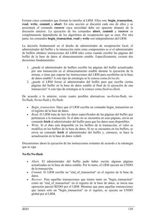 Existen cinco comandos que forman la interfaz al LRM. Ellos son: begin_transaction,
read, write, commit y abort. En esta sección se discutirá cada uno de ellos y se
presentará el comando recover cuya necesidad debe ser aparente después de la
discusión anterior. La ejecución de los comandos abort, commit y recover es
completamente dependiente de los algoritmos de recuperación que se usen. Por otra
parte, los comandos begin_transaction, read y write son independientes del LRM.

La decisión fundamental en el diseño de administrador de recuperación local, el
administrador del buffer y la interacción entre estas componentes es si el administrador
de buffers obedece instrucciones del LRM tales como cuando escribir las páginas del
buffer de la base de datos al almacenamiento estable. Específicamente, existen dos
decisiones fundamentales:

   1. ¿puede el administrador de buffers escribir las páginas del buffer actualizadas
      por una transacción en el almacenamiento estable durante la ejecución de la
      misma, o tiene que esperar las instrucciones del LRM para escribirlas en la base
      de datos estable? A este tipo de estrategia se le conoce como fix/no-fix.
   2. ¿puede el LRM forzar al administrador del buffer para que escriba ciertas
      páginas del buffer en la base de datos estable al final de la ejecución de una
      transacción? A este tipo de estrategia se le conoce como flush/no-flush.

De acuerdo a lo anterior, existe cuatro posibles alternativas: no-fix/no-flush, no-
fix/flush, fix/no-flush y fix/flush.

   •   Begin_transaction. Hace que el LRM escriba un comando begin_transaction en
       el registro de la base de datos.
   •   Read. El LRM trata de leer los datos especificados de las páginas del buffer que
       pertenecen a la transacción. Si el dato no se encuentra en esas páginas, envía un
       comando fetch al administrador del buffer para que los datos sean disponibles.
   •   Write. Si el dato está disponible en los buffers de la transacción, el valor se
       modifica en los buffers de la base de datos. Si no se encuentra en los buffers, se
       envía un comando fetch al administrador del buffer y, entonces, se hace la
       actualización en la base de datos volátil.

Discutiremos ahora la ejecución de las instrucciones restantes de acuerdo a la estrategia
que se siga.

No-fix/No-flush

   •   Abort. El administrador del buffer pudo haber escrito algunas páginas
       actualizadas en la base de datos estable. Por lo tanto, el LRM ejecuta un UNDO
       de la transacción.
   •   Commit. El LRM escribe un "end_of_transaction" en el registro de la base de
       datos.
   •   Recover. Para aquellas transacciones que tienen tanto un "begin_transaction"
       como un "end_of_transaction" en el registro de la base de datos, se inicia una
       operación parcial REDO por el LRM. Mientras que para aquellas transacciones
       que tienen solo un "begin_transaction" en el registro, se ejecuta un UNDO
       global por el LRM.



BDD                                                                                  139
 