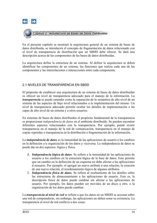 En el presente capítulo se mostrará la arquitectura general de un sistema de bases de
datos distribuida, se introducirá el concepto de fragmentación de datos relacionado con
el nivel de transparencia de distribución que un SBDD debe ofrecer. Se dará una
descripción acerca de las componentes de las bases de datos distribuidas.

La arquitectura define la estructura de un sistema. Al definir la arquitectura se deben
identificar las componentes de un sistema, las funciones que realiza cada una de las
componentes y las interrelaciones e interacciones entre cada componente.



2.1 NIVELES DE TRANSPARENCIA EN SBDD

El próposito de establecer una arquitectura de un sistema de bases de datos distribuidas
es ofrecer un nivel de transparencia adecuado para el manejo de la información. La
transparencia se puede entender como la separación de la semántica de alto nivel de un
sistema de las aspectos de bajo nivel relacionados a la implementación del mismo. Un
nivel de transparencia adecuado permite ocultar los detalles de implementación a las
capas de alto nivel de un sistema y a otros usuarios.

En sistemas de bases de datos distribuidos el propósito fundamental de la transparencia
es proporcionar independencia de datos en el ambiente distribuido. Se pueden encontrar
diferentes aspectos relacionados con la transparencia. Por ejemplo, puede existir
transparencia en el manejo de la red de comunicación, transparencia en el manejo de
copias repetidas o transparencia en la distribución o fragmentación de la información.

La independencia de datos es la inmunidad de las aplicaciones de usuario a los cambios
en la definición y/u organización de los datos y viceversa. La independencia de datos se
puede dar en dos aspectos: lógica y física.

   1. Independencia lógica de datos. Se refiere a la inmunidad de las aplicaciones de
      usuario a los cambios en la estructura lógica de la base de datos. Esto permite
      que un cambio en la definición de un esquema no debe afectar a las aplicaciones
      d eusuario. Por ejemplo, el agregar un nuevo atributo a una relación, la creación
      de una nueva relación, el reordenamiento lógico de algunos atributos.
   2. Independencia física de datos. Se refiere al ocultamiento de los detalles sobre
      las estructuras de almacenamiento a las aplicaciones de usuario. Esto es, la
      descripción física de datos puede cambiar sin afectar a las aplicaciones de
      usuario. Por ejemplo, los datos pueden ser movidos de un disco a otro, o la
      organización de los datos puede cambiar.

La transparencia al nivel de red se refiere a que los datos en un SBDD se accesan sobre
una red de computadoras, sin embargo, las aplicaciones no deben notar su existencia. La
transparencia al nivel de red conlleva a dos cosas:


BDD                                                                                  14
 