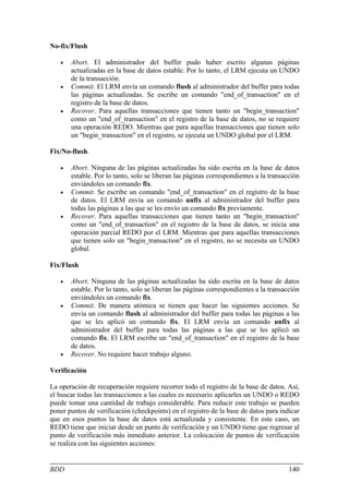 No-fix/Flush

   •   Abort. El administrador del buffer pudo haber escrito algunas páginas
       actualizadas en la base de datos estable. Por lo tanto, el LRM ejecuta un UNDO
       de la transacción.
   •   Commit. El LRM envía un comando flush al administrador del buffer para todas
       las páginas actualizadas. Se escribe un comando "end_of_transaction" en el
       registro de la base de datos.
   •   Recover. Para aquellas transacciones que tienen tanto un "begin_transaction"
       como un "end_of_transaction" en el registro de la base de datos, no se requiere
       una operación REDO. Mientras que para aquellas transacciones que tienen solo
       un "begin_transaction" en el registro, se ejecuta un UNDO global por el LRM.

Fix/No-flush.

   •   Abort. Ninguna de las páginas actualizadas ha sido escrita en la base de datos
       estable. Por lo tanto, solo se liberan las páginas correspondientes a la transacción
       enviándoles un comando fix.
   •   Commit. Se escribe un comando "end_of_transaction" en el registro de la base
       de datos. El LRM envía un comando unfix al administrador del buffer para
       todas las páginas a las que se les envío un comando fix previamente.
   •   Recover. Para aquellas transacciones que tienen tanto un "begin_transaction"
       como un "end_of_transaction" en el registro de la base de datos, se inicia una
       operación parcial REDO por el LRM. Mientras que para aquellas transacciones
       que tienen solo un "begin_transaction" en el registro, no se necesita un UNDO
       global.

Fix/Flush

   •   Abort. Ninguna de las páginas actualizadas ha sido escrita en la base de datos
       estable. Por lo tanto, solo se liberan las páginas correspondientes a la transacción
       enviándoles un comando fix.
   •   Commit. De manera atómica se tienen que hacer las siguientes acciones. Se
       envía un comando flush al administrador del buffer para todas las páginas a las
       que se les aplicó un comando fix. El LRM envía un comando unfix al
       administrador del buffer para todas las páginas a las que se les aplicó un
       comando fix. El LRM escribe un "end_of_transaction" en el registro de la base
       de datos.
   •   Recover. No requiere hacer trabajo alguno.

Verificación

La operación de recuperación requiere recorrer todo el registro de la base de datos. Así,
el buscar todas las transacciones a las cuales es necesario aplicarles un UNDO o REDO
puede tomar una cantidad de trabajo considerable. Para reducir este trabajo se pueden
poner puntos de verificación (checkpoints) en el registro de la base de datos para indicar
que en esos puntos la base de datos está actualizada y consistente. En este caso, un
REDO tiene que iniciar desde un punto de verificación y un UNDO tiene que regresar al
punto de verificación más inmediato anterior. La colocación de puntos de verificación
se realiza con las siguientes acciones:


BDD                                                                                    140
 