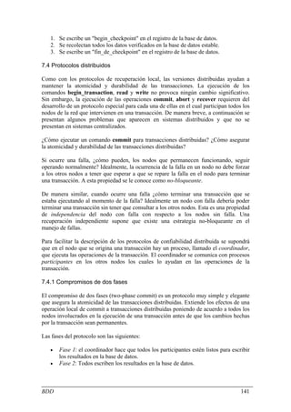 1. Se escribe un "begin_checkpoint" en el registro de la base de datos.
   2. Se recolectan todos los datos verificados en la base de datos estable.
   3. Se escribe un "fin_de_checkpoint" en el registro de la base de datos.

7.4 Protocolos distribuidos

Como con los protocolos de recuperación local, las versiones distribuidas ayudan a
mantener la atomicidad y durabilidad de las transacciones. La ejecución de los
comandos begin_transaction, read y write no provoca ningún cambio significativo.
Sin embargo, la ejecución de las operaciones commit, abort y recover requieren del
desarrollo de un protocolo especial para cada una de ellas en el cual participan todos los
nodos de la red que intervienen en una transacción. De manera breve, a continuación se
presentan algunos problemas que aparecen en sistemas distribuidos y que no se
presentan en sistemas centralizados.

¿Cómo ejecutar un comando commit para transacciones distribuidas? ¿Cómo asegurar
la atomicidad y durabilidad de las transacciones distribuidas?

Si ocurre una falla, ¿cómo pueden, los nodos que permanecen funcionando, seguir
operando normalmente? Idealmente, la ocurrencia de la falla en un nodo no debe forzar
a los otros nodos a tener que esperar a que se repare la falla en el nodo para terminar
una transacción. A esta propiedad se le conoce como no-bloqueante.

De manera similar, cuando ocurre una falla ¿cómo terminar una transacción que se
estaba ejecutando al momento de la falla? Idealmente un nodo con falla debería poder
terminar una transacción sin tener que consultar a los otros nodos. Esta es una propiedad
de independencia del nodo con falla con respecto a los nodos sin falla. Una
recuperación independiente supone que existe una estrategia no-bloqueante en el
manejo de fallas.

Para facilitar la descripción de los protocolos de confiabilidad distribuida se supondrá
que en el nodo que se origina una transacción hay un proceso, llamado el coordinador,
que ejecuta las operaciones de la transacción. El coordinador se comunica con procesos
participantes en los otros nodos los cuales lo ayudan en las operaciones de la
transacción.

7.4.1 Compromisos de dos fases

El compromiso de dos fases (two-phase commit) es un protocolo muy simple y elegante
que asegura la atomicidad de las transacciones distribuidas. Extiende los efectos de una
operación local de commit a transacciones distribuidas poniendo de acuerdo a todos los
nodos involucrados en la ejecución de una transacción antes de que los cambios hechas
por la transacción sean permanentes.

Las fases del protocolo son las siguientes:

   •   Fase 1: el coordinador hace que todos los participantes estén listos para escribir
       los resultados en la base de datos.
   •   Fase 2: Todos escriben los resultados en la base de datos.



BDD                                                                                   141
 