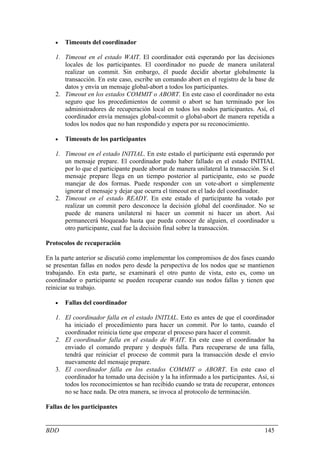 •   Timeouts del coordinador

   1. Timeout en el estado WAIT. El coordinador está esperando por las decisiones
      locales de los participantes. El coordinador no puede de manera unilateral
      realizar un commit. Sin embargo, él puede decidir abortar globalmente la
      transacción. En este caso, escribe un comando abort en el registro de la base de
      datos y envía un mensaje global-abort a todos los participantes.
   2. Timeout en los estados COMMIT o ABORT. En este caso el coordinador no esta
      seguro que los procedimientos de commit o abort se han terminado por los
      administradores de recuperación local en todos los nodos participantes. Así, el
      coordinador envía mensajes global-commit o global-abort de manera repetida a
      todos los nodos que no han respondido y espera por su reconocimiento.

   •   Timeouts de los participantes

   1. Timeout en el estado INITIAL. En este estado el participante está esperando por
      un mensaje prepare. El coordinador pudo haber fallado en el estado INITIAL
      por lo que el participante puede abortar de manera unilateral la transacción. Si el
      mensaje prepare llega en un tiempo posterior al participante, esto se puede
      manejar de dos formas. Puede responder con un vote-abort o simplemente
      ignorar el mensaje y dejar que ocurra el timeout en el lado del coordinador.
   2. Timeout en el estado READY. En este estado el participante ha votado por
      realizar un commit pero desconoce la decisión global del coordinador. No se
      puede de manera unilateral ni hacer un commit ni hacer un abort. Así
      permanecerá bloqueado hasta que pueda conocer de alguien, el coordinador u
      otro participante, cual fue la decisión final sobre la transacción.

Protocolos de recuperación

En la parte anterior se discutió como implementar los compromisos de dos fases cuando
se presentan fallas en nodos pero desde la perspectiva de los nodos que se mantienen
trabajando. En esta parte, se examinará el otro punto de vista, esto es, como un
coordinador o participante se pueden recuperar cuando sus nodos fallas y tienen que
reiniciar su trabajo.

   •   Fallas del coordinador

   1. El coordinador falla en el estado INITIAL. Esto es antes de que el coordinador
      ha iniciado el procedimiento para hacer un commit. Por lo tanto, cuando el
      coordinador reinicia tiene que empezar el proceso para hacer el commit.
   2. El coordinador falla en el estado de WAIT. En este caso el coordinador ha
      enviado el comando prepare y después falla. Para recuperarse de una falla,
      tendrá que reiniciar el proceso de commit para la transacción desde el envío
      nuevamente del mensaje prepare.
   3. El coordinador falla en los estados COMMIT o ABORT. En este caso el
      coordinador ha tomado una decisión y la ha informado a los participantes. Así, si
      todos los reconocimientos se han recibido cuando se trata de recuperar, entonces
      no se hace nada. De otra manera, se invoca al protocolo de terminación.

Fallas de los participantes


BDD                                                                                  145
 