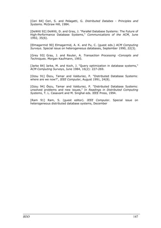 [Ceri 84] Ceri, S. and Pelagatti, G. Distributed Databes - Principles and
      Systems. McGraw Hill, 1984.

      [DeWitt 92] DeWitt, D. and Gray, J. "Parallel Database Systems: The Future of
      High-Performance Database Systems," Communications of the ACM, June
      1992, 35(6).

      [Elmagarmid 90] Elmagarmid, A. K. and Pu, C. (guest eds.) ACM Computing
      Surveys. Special issue on heterogeneous databases, September 1990, 22(3).

      [Grey 93] Gray, J. and Reuter, A. Transaction Processing -Concepts and
      Techniques. Morgan Kaufmann, 1993.

      [Jarke 84] Jarke, M. and Koch, J. "Query optimization in database systems,"
      ACM Computing Surveys, June 1984, 16(2): 227-269.

      [Ozsu 91] Öszu, Tamar and Valduriez, P. "Distributed Database Systems:
      where are we now?", IEEE Computer, August 1991, 24(8).

      [Ozsu 94] Öszu, Tamar and Valduriez, P. "Distributed Database Systems:
      unsolved problems and new issues," In Readings in Distributed Computing
      Systems, T. L. Casavant and M. Singhal eds. IEEE Press, 1994.

      [Ram 91] Ram, S. (guest editor). IEEE Computer. Special issue on
      heterogeneous distributed database systems, December




BDD                                                                            147
 