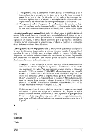1. Transparencia sobre la localización de datos. Esto es, el comando que se usa es
       independiente de la ubicación de los datos en la red y del lugar en donde la
       operación se lleve a cabo. Por ejemplo, en Unix existen dos comandos para
       hacer una copia de archivo. Cp se utiliza para copias locales y rcp se utiliza para
       copias remotas. En este caso no existe transparencia sobre la localización.
    2. Transparencia sobre el esquema de nombramiento. Lo anterior se logra
       proporcionando un nombre único a cada objeto en el sistema distribuido. Así, no
       se debe mezclar la información de la localización con en el nombre de un objeto.

La transparencia sobre replicación de datos se refiere a que si existen réplicas de
objetos de la base de datos, su existencia debe ser controlada por el sistema no por el
usuario. Se debe tener en cuenta que al cuando el usuario se encarga de manejar las
réplicas en un sistema, el trabajo de éste es mínimo por lo que se puede obtener una
eficiencia mayor. Sin embargo, el usuario puede olvidarse de mantener la consistencia
de las réplicas teniendo así datos diferentes.

La transparencia a nivel de fragmentación de datos permite que cuando los objetos de
la bases de datos están fragmentados, el sistema tiene que manejar la conversión de
consultas de usuario definidas sobre relaciones globales a consultas definidas sobre
fragmentos. Así también, será necesario mezclar las respuestas a consultas fragmentadas
para obtener una sola respuesta a una consulta global. El acceso a una base de datos
distribuida debe hacerse en forma transparente.

       Ejemplo 2.1. Como un ejemplo se utilizará a lo largo de estas notas una base de
       datos que modela una compañía de ingeniería. Las entidades a ser modeladas
       son ingenieros y proyectos. Para cada ingeniero, se desea conocer su número de
       empleado (ENO), su nombre (ENOMBRE), el puesto ocupado en compañía
       (TITULO), el salario (SAL), la identifiación de los nombres de proyectos en los
       cuales está trabajando (JNO), la responsabilidad que tiene dentro del proyecto
       (RESP) y la duración de su responsabilidad en meses (DUR). Similarmente, para
       cada proyecto se desea conocer el número de proyecto (JNO), el nombre del
       proyecto (JNOMBRE), el presupuesto asignado al proyecto (PRESUPUESTO) y
       el lugar en donde se desarrolla el proyecto (LUGAR).

       Un ingeniero puede participar en más de un proyecto pero su salario corresponde
       únicamente al puesto que ocupa en la compañía. Así, después de aplicar
       normalización se obtienen las relaciones E –para ingenieros, J –para proyectos,
       S –para los salarios asignados a los puestos y G –para los ingenieros asignados a
       cada proyecto. Un ejemplo de las instancias para cada relación se presenta en la
       Figura 2.1.

♦

                              E

ENO

ENOMBRE

TITULO



BDD                                                                                    15
 