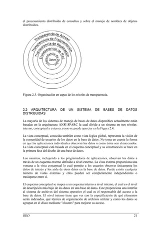 el procesamiento distribuido de consultas y sobre el manejo de nombres de objetos
distribuidos.




Figura 2.3. Organización en capas de los niveles de transparencia.



2.2 ARQUITECTURA             DE    UN     SISTEMA      DE     BASES      DE    DATOS
DISTRIBUIDAS

La mayoría de los sistemas de manejo de bases de datos disponibles actualmente están
basadas en la arquitectura ANSI-SPARC la cual divide a un sistema en tres niveles:
interno, conceptual y externo, como se puede apreciar en la Figura 2.4.

La vista conceptual, conocida también como vista lógica global, representa la visión de
la comunidad de usuarios de los datos en la base de datos. No toma en cuenta la forma
en que las aplicaciones individuales observan los datos o como éstos son almacenados.
La vista conceptual está basada en el esquema conceptual y su construcción se hace en
la primera fase del diseño de una base de datos.

Los usuarios, incluyendo a los programadores de aplicaciones, observan los datos a
través de un esquema externo definido a nivel externo. La vista externa proporciona una
ventana a la vista conceptual lo cual permite a los usuarios observar únicamente los
datos de interés y los aísla de otros datos en la base de datos. Puede existir cualquier
número de vistas externas y ellos pueden ser completamente independientes o
traslaparse entre sí.

El esquema conceptual se mapea a un esquema interno a nivel interno, el cual es el nivel
de descripción más bajo de los datos en una base de datos. Este proporciona una interfaz
al sistema de archivos del sistema operativo el cual es el responsable del acceso a la
base de datos. El nivel interno tiene que ver con la especificación de qué elementos
serán indexados, qué técnica de organización de archivos utilizar y como los datos se
agrupan en el disco mediante "clusters" para mejorar su acceso.


BDD                                                                                  21
 