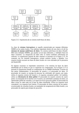 Figura 2.12. Arquitectura de un sistema multi-bases de datos.



La clase de sistemas heterogéneos es aquella caracterizada por manejar diferentes
SMBD en los nodos locales. Una subclase importante dentro de esta clase es la de los
sistemas de manejo multi-bases de datos. Un sistema multi-bases de datos (Smulti-
BD) tiene múltiples SMBDs, que pueden ser de tipos diferentes, y múltiples bases de
datos existentes. La integración de todos ellos se realiza mediante subsistemas de
software. La arquitectura general de tales sistemas se presenta en la Figura 2.12. En
contraste con los sistemas homogéneos, existen usuarios locales y globales. Los
usuarios locales accesan sus bases de datos locales sin verse afectados por la presencia
del Smulti-BD.

En algunas ocasiones es importante caracterizar a los sistemas de bases de datos
distribuidas por la forma en que se organizan sus componentes. En la Figura 2.13 se
presenta la arquitectura basada en componentes de un SMBD distribuido. Consiste de
dos partes fundamentales, el procesador de usuario y el procesador de datos. El
procesador de usuario se encarga de procesar las solicitudes del usuario, por tanto,
utiliza el esquema externo del usuario y el esquema conceptual global. Así también,
utiliza un diccionario de datos global. El procesador de usuario consiste de cuatro
partes: un manejador de la interfaz con el usuario, un controlador semántico de datos, un
optimizador global de consultas y un supervisor de la ejecución global. El procesador de
datos existe en cada nodo de la base de datos distribuida. Utiliza un esquema local
conceptual y un esquema local interno. El procesador de datos consiste de tres partes:
un procesador de consultas locales, un manejador de recuperación de fallas locales y un
procesador de soporte para tiempo de ejecución.




BDD                                                                                   27
 