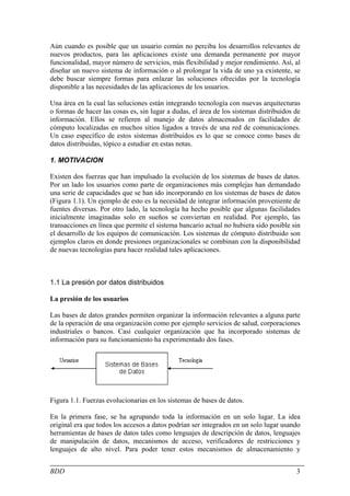 Aún cuando es posible que un usuario común no perciba los desarrollos relevantes de
nuevos productos, para las aplicaciones existe una demanda permanente por mayor
funcionalidad, mayor número de servicios, más flexibilidad y mejor rendimiento. Así, al
diseñar un nuevo sistema de información o al prolongar la vida de uno ya existente, se
debe buscar siempre formas para enlazar las soluciones ofrecidas por la tecnología
disponible a las necesidades de las aplicaciones de los usuarios.

Una área en la cual las soluciones están integrando tecnología con nuevas arquitecturas
o formas de hacer las cosas es, sin lugar a dudas, el área de los sistemas distribuidos de
información. Ellos se refieren al manejo de datos almacenados en facilidades de
cómputo localizadas en muchos sitios ligados a través de una red de comunicaciones.
Un caso específico de estos sistemas distribuidos es lo que se conoce como bases de
datos distribuidas, tópico a estudiar en estas notas.

1. MOTIVACION

Existen dos fuerzas que han impulsado la evolución de los sistemas de bases de datos.
Por un lado los usuarios como parte de organizaciones más complejas han demandado
una serie de capacidades que se han ido incorporando en los sistemas de bases de datos
(Figura 1.1). Un ejemplo de esto es la necesidad de integrar información proveniente de
fuentes diversas. Por otro lado, la tecnología ha hecho posible que algunas facilidades
inicialmente imaginadas solo en sueños se conviertan en realidad. Por ejemplo, las
transacciones en línea que permite el sistema bancario actual no hubiera sido posible sin
el desarrollo de los equipos de comunicación. Los sistemas de cómputo distribuido son
ejemplos claros en donde presiones organizacionales se combinan con la disponibilidad
de nuevas tecnologías para hacer realidad tales aplicaciones.



1.1 La presión por datos distribuidos

La presión de los usuarios

Las bases de datos grandes permiten organizar la información relevantes a alguna parte
de la operación de una organización como por ejemplo servicios de salud, corporaciones
industriales o bancos. Casi cualquier organización que ha incorporado sistemas de
información para su funcionamiento ha experimentado dos fases.




Figura 1.1. Fuerzas evolucionarias en los sistemas de bases de datos.

En la primera fase, se ha agrupando toda la información en un solo lugar. La idea
original era que todos los accesos a datos podrían ser integrados en un solo lugar usando
herramientas de bases de datos tales como lenguajes de descripción de datos, lenguajes
de manipulación de datos, mecanismos de acceso, verificadores de restricciones y
lenguajes de alto nivel. Para poder tener estos mecanismos de almacenamiento y


BDD                                                                                     3
 