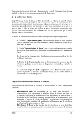 fragmentación horizontal derivada y fragmentación vertical. En la parte final de este
capítulo se discute el problema de asignamiento de fragmentos.

3.1 El problema de diseño

El problema de diseño de bases de datos distribuidos se refiere, en general, a hacer
decisiones acerca de la ubicación de datos y programas a través de los diferentes sitios
de una red de computadoras. Este problema debería estar relacionado al diseño de la
misma red de computadoras. Sin embargo, en estas notas únicamente el diseño de la
base de datos se toma en cuenta. La decisión de donde colocar a las aplicaciones tiene
que ver tanto con el software del SMBDD como con las aplicaciones que se van a
ejecutar sobre la base de datos.

El diseño de las bases de datos centralizadas contempla los dos puntos siguientes:

       1. Diseño del "esquema conceptual" el cual describe la base de datos integrada
       (esto es, todos los datos que son utilizados por las aplicaciones que tienen acceso
       a las bases de datos).

       2. Diseño "físico de la base de datos", esto es, mapear el esquema conceptual a
       las áreas de almacenamiento y determinar los métodos de acceso a las bases de
       datos.

       En el caso de las bases de datos distribuidas se tienen que considerar los dos
       problemas siguientes:

       3. Diseño de la fragmentación, este se determina por la forma en que las
       relaciones globales se subdividen en fragmentos horizontales, verticales o
       mixtos.

       4. Diseño de la asignación de los fragmentos, esto se determina en la forma en
       que los fragmentos se mapean a las imágenes físicas, en esta forma, también se
       determina la solicitud de fragmentos.



Objetivos del Diseño de la Distribución de los Datos.

En el diseño de la distribución de los datos, se deben de tomar en cuenta los siguientes
objetivos:

   •   Procesamiento local. La distribución de los datos, para maximizar el
       procesamiento local corresponde al principio simple de colocar los datos tan
       cerca como sea posible de las aplicaciones que los utilizan. Se puede realizar el
       diseño de la distribución de los datos para maximizar el procesamiento local
       agregando el número de referencias locales y remotas que le corresponden a
       cada fragmentación candidata y la localización del fragmento, que de esta forma
       se seleccione la mejor solución de ellas.
   •   Distribución de la carga de trabajo. La distribución de la carga de trabajo
       sobre los sitios, es una característica importante de los sistemas de cómputo


BDD                                                                                    30
 