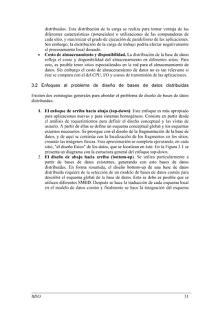 distribuidos. Esta distribución de la carga se realiza para tomar ventaja de las
       diferentes características (potenciales) o utilizaciones de las computadoras de
       cada sitio, y maximizar el grado de ejecución de paralelismo de las aplicaciones.
       Sin embargo, la distribución de la carga de trabajo podría afectar negativamente
       el procesamiento local deseado.
   •   Costo de almacenamiento y disponibilidad. La distribución de la base de datos
       refleja el costo y disponibilidad del almacenamiento en diferentes sitios. Para
       esto, es posible tener sitios especializados en la red para el almacenamiento de
       datos. Sin embargo el costo de almacenamiento de datos no es tan relevante si
       éste se compara con el del CPU, I/O y costos de transmisión de las aplicaciones.

3.2 Enfoques al problema de diseño de bases de datos distribuidas

Existen dos estrategias generales para abordar el problema de diseño de bases de datos
distribuidas:

   1. El enfoque de arriba hacia abajo (top-down). Este enfoque es más apropiado
      para aplicaciones nuevas y para sistemas homogéneos. Consiste en partir desde
      el análisis de requerimientos para definir el diseño conceptual y las vistas de
      usuario. A partir de ellas se define un esquema conceptual global y los esquemas
      externos necesarios. Se prosigue con el diseño de la fragmentación de la base de
      datos, y de aquí se continúa con la localización de los fragmentos en los sitios,
      creando las imágenes físicas. Esta aproximación se completa ejecutando, en cada
      sitio, "el diseño físico" de los datos, que se localizan en éste. En la Figura 3.1 se
      presenta un diagrama con la estructura general del enfoque top-down.
   2. El diseño de abajo hacia arriba (bottom-up). Se utiliza particularmente a
      partir de bases de datos existentes, generando con esto bases de datos
      distribuidas. En forma resumida, el diseño bottom-up de una base de datos
      distribuida requiere de la selección de un modelo de bases de datos común para
      describir el esquema global de la base de datos. Esto se debe es posible que se
      utilicen diferentes SMBD. Después se hace la traducción de cada esquema local
      en el modelo de datos común y finalmente se hace la integración del esquema




BDD                                                                                     31
 