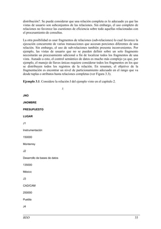 distribución?. Se puede considerar que una relación completa es lo adecuado ya que las
vistas de usuario son subconjuntos de las relaciones. Sin embargo, el uso completo de
relaciones no favorece las cuestiones de eficiencia sobre todo aquellas relacionadas con
el procesamiento de consultas.

La otra posibilidad es usar fragmentos de relaciones (sub-relaciones) lo cual favorece la
ejecución concurrente de varias transacciones que accesan porciones diferentes de una
relación. Sin embargo, el uso de sub-relaciones también presenta inconvenientes. Por
ejemplo, las vistas de usuario que no se pueden definir sobre un solo fragmento
necesitarán un procesamiento adicional a fin de localizar todos los fragmentos de una
vista. Aunado a esto, el control semántico de datos es mucho más complejo ya que, por
ejemplo, el manejo de llaves únicas requiere considerar todos los fragmentos en los que
se distribuyen todos los registros de la relación. En resumen, el objetivo de la
fragmentación es encontrar un nivel de particionamiento adecuado en el rango que va
desde tuplas o atributos hasta relaciones completas (ver Figura 3.3).

Ejemplo 3.1. Considere la relación J del ejemplo visto en el capítulo 2.

                               J:

JNO

JNOMBRE

PRESUPUESTO

LUGAR

J1

Instrumentación

150000

Monterrey

J2

Desarrollo de bases de datos

135000

México

J3

CAD/CAM

250000

Puebla

J4



BDD                                                                                   33
 