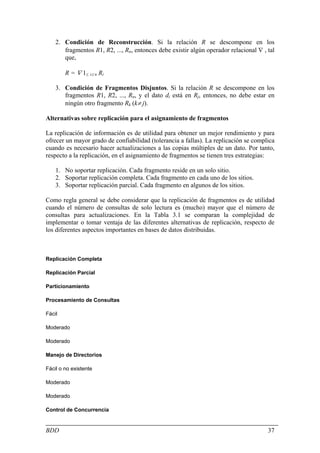 2. Condición de Reconstrucción. Si la relación R se descompone en los
       fragmentos R1, R2, ..., Rn, entonces debe existir algún operador relacional ∇ , tal
       que,

        R = ∇ 1≤ i≤ n Ri

    3. Condición de Fragmentos Disjuntos. Si la relación R se descompone en los
       fragmentos R1, R2, ..., Rn, y el dato di está en Rj, entonces, no debe estar en
       ningún otro fragmento Rk (k≠ j).

Alternativas sobre replicación para el asignamiento de fragmentos

La replicación de información es de utilidad para obtener un mejor rendimiento y para
ofrecer un mayor grado de confiabilidad (tolerancia a fallas). La replicación se complica
cuando es necesario hacer actualizaciones a las copias múltiples de un dato. Por tanto,
respecto a la replicación, en el asignamiento de fragmentos se tienen tres estrategias:

    1. No soportar replicación. Cada fragmento reside en un solo sitio.
    2. Soportar replicación completa. Cada fragmento en cada uno de los sitios.
    3. Soportar replicación parcial. Cada fragmento en algunos de los sitios.

Como regla general se debe considerar que la replicación de fragmentos es de utilidad
cuando el número de consultas de solo lectura es (mucho) mayor que el número de
consultas para actualizaciones. En la Tabla 3.1 se comparan la complejidad de
implementar o tomar ventaja de las diferentes alternativas de replicación, respecto de
los diferentes aspectos importantes en bases de datos distribuidas.



Replicación Completa

Replicación Parcial

Particionamiento

Procesamiento de Consultas

Fácil

Moderado

Moderado

Manejo de Directorios

Fácil o no existente

Moderado

Moderado

Control de Concurrencia


BDD                                                                                    37
 