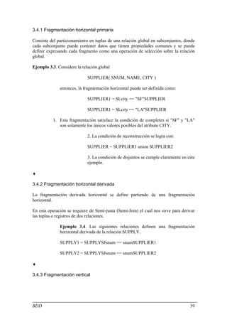 3.4.1 Fragmentación horizontal primaria

Consiste del particionamiento en tuplas de una relación global en subconjuntos, donde
cada subconjunto puede contener datos que tienen propiedades comunes y se puede
definir expresando cada fragmento como una operación de selección sobre la relación
global.

Ejemplo 3.3. Considere la relación global

                             SUPPLIER( SNUM, NAME, CITY )

              entonces, la fragmentación horizontal puede ser definida como:

                             SUPPLIER1 = SLcity == "SF"SUPPLIER

                             SUPPLIER1 = SLcity == "LA"SUPPLIER

          1. Esta fragmentación satisface la condición de completes si "SF" y "LA"
             son solamente los únicos valores posibles del atributo CITY.

                             2. La condición de reconstrucción se logra con:

                             SUPPLIER = SUPPLIER1 union SUPPLIER2

                             3. La condición de disjuntos se cumple claramente en este
                             ejemplo.

♦

3.4.2 Fragmentación horizontal derivada

La fragmentación derivada horizontal se define partiendo de una fragmentación
horizontal.

En esta operación se requiere de Semi-junta (Semi-Join) el cual nos sirve para derivar
las tuplas o registros de dos relaciones.

              Ejemplo 3.4. Las siguientes relaciones definen una fragmentación
              horizontal derivada de la relación SUPPLY.

              SUPPLY1 = SUPPLYSJsnum == snumSUPPLIER1

              SUPPLY2 = SUPPLYSJsnum == snumSUPPLIER2

♦

3.4.3 Fragmentación vertical




BDD                                                                                39
 