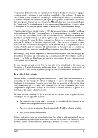 recuperación de información, las organizaciones hicieron fuertes inversiones en equipos
computacionales sofisticas y con grandes capacidades. Sin embargo, después de
experimentar por un tiempo con este enfoque, muchas organizaciones encontraron que
el sistema completo era satisfactorio, en algún grado, para un buen número de usuarios
pero muy pocos obtenían un servicio óptimo. Más aún, bajo este esquema centralizado
los "propietarios" u originadores de la información específica perdieron el control sobre
el manejo de su información ya que ésta no se almacenaba en sus lugares de trabajo.

Algunos experimentos mostraron que el 90% de las operaciones de entrada y salida de
información eran "locales" (correspondientes al departamento que las generaba) y solo
el 10% de tales operaciones involucraba información cruzada (información proveniente
de más de un departamento). Así, en la segunda fase se promovió la descentralización
de los sistemas de bases de datos corporativos. Entonces, se empezaron a adquirir
sistemas de software y hardware departamentales. Este enfoque presentó grandes
beneficios para el control de la seguridad de la información y la disponibilidad de la
misma. Permitió que los esquemas de mantenimiento y planeación de los sistemas de
información afectara en menor medida al funcionamiento general de la organización.

Sin embargo, muy pronto empezaron a aparecer inconvenientes con este enfoque. Se
presentaron problemas de consistencia de la información entre los sistemas locales y
central y se hallaron dificultados al transferir información de entre departamentos
diferentes de una corporación.

De esta manera, en una tercera fase (la cual aún no ha concluido) se ha tratado de
formalizar la descentralización de las bases de datos y de sus funciones manteniendo la
integridad de la información y quizá algún tipo de control centralizado o distribuido.

La presión de la tecnología

Existen buenas razones técnicas para distribuir datos. La más obvia es la referente a la
sobrecarga de los canales de entrada y salida a los discos en donde se almacena
finalmente la información. Es mucho mejor distribuir los accesos a la información sobre
diferentes canales que concentrarlos en uno solo. Otra razón de peso es que las redes de
computadoras empezaron a trabajar a velocidades razonables abriendo la puerta a la
distribución del trabajo y la información.

El hacer una descentralización de la información se justifica desde el punto de vista
tecnológico por las siguientes razones:

   •   Para permitir autonomía local y promover la evolución de los sistemas y los
       cambios en los requerimientos de usuario.

   •   Para proveer una arquitectura de sistemas simple, flexible y tolerante a fallas.

   •   Para ofrecer buenos rendimientos.

Existen aplicaciones que nacieron distribuidas. Para ellas ha sido necesario el uso de
nuevas tecnologías para integrar sistemas de información diferentes, de forma que, no se
afecte de manera sustancial el estilo de trabajo o de hacer las cosas de los usuarios.



BDD                                                                                       4
 