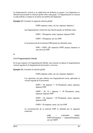 La fragmentación vertical es la subdivisión de atributos en grupos. Los fragmentos se
obtienen proyectando la relación global sobre cada grupo. La fragmentación es correcta
si cada atributo se mapea en al menos un atributo del fragmento.

Ejemplo 3.5. Considere la siguiente relación global:

                             EMP( empnum, name, sal, tax, mgrnum, depnum )

              una fragmentación vertical de esta relación puede ser definida como:

                             EMP1 = PJempnum, name, mgrnum, depnum EMP

                             EMP2 = PJempnum, sal, tax EMP

              la reconstrucción de la relación EMP puede ser obtenida como:

                             EMP = EMP1 (JN empnum) EMP2 porque empnum es
                             una clave de EMP

♦

3.4.4 Fragmentación híbrida

En la que respecto a la fragmentación híbrida, esta consiste en aplicar la fragmentación
vertical seguida de la fragmentación horizontal o viceversa.

Ejemplo 3.6. Considere la relación global

                             EMP( empnum, name, sal, tax, mrgnum, depnum )

              Las siguientes son para obtener una fragmentación mixta, aplicando la
              vertical seguida de la horizontal:

                             EMP1 = SL depnum <= 10 PJempnum, name, mgrnum,
                             depnum EMP

                             EMP2 = SL 10 < depnum <= 20 PJempnum, name,
                             mgrnum, depnum EMP

                             EMP3 = SL depnum > 20 PJempnum, name, mgrnum,
                             depnum EMP

                             EMP4 = PJ empnum, name, sal, tax EMP

              La reconstrucción de la relación EMP es definida por la siguiente
              expresión:

                                            EMP        =  UN(EMP1,    EMP2,
                                            EMP3)JNempnum = empnumPJempnum,
                                            sal, tax EMP4


BDD                                                                                  40
 