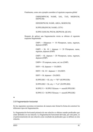 Finalmente, como otro ejemplo considere el siguiente esquema global

                              EMP(EMPNUM, NAME, SAL, TAX, MGRNUM,
                              DEPNUM)

                              DEP(DEPNUM, NAME, AREA, MGRNUM)

                              SUPPLIER(SNUM, NAME, CITY)

                              SUPPLY(SNUM, PNUM, DEPNUM, QUAN)

               Después de aplicar una fragmentación mixta se obtiene el siguiente
               esquema fragmentado

                              EMP1 = Sldepnum <= 10 PJempnum, name, mgrnum,
                              depnum (EMP)

                              EMP2 = SL 10 < depnum <= 20 PJempnum, name,
                              mgrnum, depnum (EMP)

                              EMP3 = SL depnum > 20 PJempnum, name, mgrnum,
                              depnum (EMP)

                              EMP4 = PJ empnum, name, sal, tax (EMP)

                              DEP1 = SL depnum <= 10 (DEP)

                              DEP2 = SL 10 < depnum <= 20 (DEP)

                              DEP3 = SL depnum > 20 (DEP)

                              SUPPLIER1 = SL city == "SF" (SUPPLIER)

                              SUPPLIER2 = SL city == "LA" (SUPPLIER)

                              SUPPLY1 = SUPPLYSJsnum == snumSUPPLIER1

                              SUPPLY2 = SUPPLYSJsnum == snumSUPPLIER2

♦

3.5 Fragmentación horizontal

En las siguientes secciones revisaremos de manera más formal la forma de construir los
diferentes tipos de fragmentación.

La fragmentación horizontal primaria de una relación se obtiene usando predicados que
están definidos en esa relación. La fragmentación horizontal derivada, por otra parte, es
el particionamiento de una relación como resultado de predicados que se definen en otra
relación.


BDD                                                                                   41
 