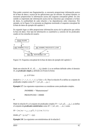 Para poder construir una fragmentación, es necesario proporcionar información acerca
de la base de datos y acerca de las aplicaciones que las utilizan. En primer término, es
necesario proporcionar la información acerca del esquema conceptual global. En este
sentido es importante dar información acerca de las relaciones que componen a la base
de datos, la cardinalidad de cada relación y las dependencias entre relaciones. Por
ejemplo, en la Figura 3.4 se presenta un diagrama mostrando el esquema conceptual de
la base de datos de ejemplo del capítulo 2.

En segundo lugar se debe proporcionar información acerca de la aplicación que utiliza
la base de datos. Este tipo de información es cuantitativa y consiste de los predicados
usados en las consultas de usuario.




Figura 3.4. Esquema conceptual de la base de datos de ejemplo del capítulo 2.



Dada una relación R( A1, A2, …, An), donde Ai es un atributo definido sobre el dominio
Di, un predicado simple pj definido en R tiene la forma

                pj: Ai θ Valor

donde θ ∈ { =, <, ≠ , ≤ , >, ≥ } y Valor ∈ Di. Para la relación R se define un conjunto de
predicados simples como Pr = { p1, p2, …, pm }.

Ejemplo 3.7. Las siguientes expresiones se consideran como predicados simples.

                JNOMBRE = "Mantenimiento"

                PRESUPUESO < 200000

♦

Dado la relación R y el conjunto de predicados simples Pr = { p1, p2, …, pm }, se define
el conjunto de predicados minitérmino como M = { m1, m2, …, mr } como

M = { mi | mi = ∧ pj ∈ Pr pj*}, 1 ≤ j ≤ m, 1 ≤ i ≤ z

donde, pj* = pj o pj* = ¬ (pj).

Ejemplo 3.8. Los siguientes son minitérminos de la relación J.


BDD                                                                                    42
 