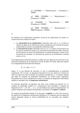 m1: JNOMBRE == "Mantenimiento" ∧ Presupuesto ≤
                               200000

                               m2: NOT( JNOMBRE            ==   "Mantenimiento")     ∧
                               Presupuesto ≤ 200000

                               m3: JNOMBRE ==           "Mantenimiento"      ∧   NOT
                               (Presupuesto ≤ 200000)

                               m4: NOT( JNOMBRE ==              "Mantenimiento")     ∧
                               NOT(Presupuesto ≤ 200000)

♦

En términos de la información cuantitativa acerca de las aplicaciones de usuario, se
necesita tener dos conjuntos de datos:

    1. La selectividad de los minitérminos: Denotada como sel( mi ), se refiere al
       número de tuplos de la relación que serán accesadas por una consulta de usuario
       especificada de acuerdo a un predicado minitérmino dado.
    2. La frecuencia de acceso: Denotada como acc( qi ), se refiere a la frecuencia con
       la cual una consulta de usuario qi es accesada en un periodo de tiempo. Note que
       las frecuencias de acceso de minitérminos se pueden determinar a partir de las
       frecuencias de consultas. La frecuencia de acceso de un minitérmino se denota
       como acc( mi ).

Una fragmentación horizontal primaria se define por una operación de selección en las
relaciones propietarias de un esquema de la base de datos. Por tanto, dada una relación
R, su fragmentación horizontal está dada por

               Rj = σ Fj (R), 1 ≤ j ≤ w

donde, Fj es una fórmula de selección, la cual es preferiblemente un predicado
minitérmino. Por lo tanto, un fragmento horizontal Ri de una relación R consiste de
todos los tuplos de R que satisfacen un predicado minitérmino mi. Lo anterior implica
que dado un conjunto de predicados minitérmino M, existen tantos fragmentos
horizontales de R como minitérminos existan. El conjunto de fragmentos horizontales
también se entiende como los fragmentos minitérminos.

Es necesario desarrollar un algoritmo que tome como entrada una relación R y el
conjunto de predicados simples Pr y proporcione como resultado el conjunto de
fragmentos de R = { R1, R2, …, Rm } el cual obedece las reglas de fragmentación. Un
aspecto importante del conjunto de predicados es que debe ser completo y minimal.

Un conjunto de predicados simples Pr se dice que es completo si y solo si los accesos a
los tuplos de los fragmentos minitérminos definidos en Pr requieren que dos tuplos del
mismo fragmento tengan la misma probabilidad de ser accesados por cualquier
aplicación.




BDD                                                                                 43
 