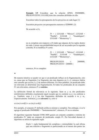 Ejemplo 3.9 Considere que la relación J[JNO, JNOMBRE,
               PRESUPUESTO, LUGAR] tiene dos consultas definidas en ella:

               Encontrar todos los presupuestos de los proyectos en cada lugar (1)

               Encontrar proyectos con presupuestos menores a $200000. (2)

               De acuerdo a (1),

                                             Pr = { LUGAR = "México", LUGAR =
                                             "Puebla", LUGAR = "Guadalajara",
                                             LUGAR = "Monterrrey" }

               no es completa con respecto a (2) dado que algunos de los tuplos dentro
               de cada Ji tienen una probabilidad mayor de ser accesados por la segunda
               consulta. Si se modifica Pr como

                                             Pr = { LUGAR = "México", LUGAR =
                                             "Puebla", LUGAR = "Guadalajara",
                                             LUGAR = "Monterrrey",

                                             PRESUPUESTO       ≤               2000000,
                                             PRESUPUESTO > 200000 }

               entonces, Pr es completo.

♦

De manera intuitiva se puede ver que si un predicado influye en la fragmentación, esto
es, causa que un fragmento f se fragmente aún más digamos en fi y fj, entonces habría
una consulta que accese fi y fj de manera diferente. En otras palabras, un predicado debe
ser relevante en determinar una fragmentación. Si todos los predicados de un conjunto
Pr son relevantes, entonces Pr es mínimo.

La definición formal de relevancia es la siguiente. Sean mi y mj dos predicados
minitérminos definidos exactamente igual excepto que mi contiene a pi y mj contiene a
pj. También, sean fi y fj los dos fragmentos definidos de acuerdo a mi y mj,
respectivamente. Entonces, pi es relevante si y solo si

acc(mi)/card(fi) ≠ acc(mj)/card(fj)

Por ejemplo, el conjunto Pr definido arriba es mínimo y completo. Sin embargo, si se le
agrega el predicado JNOMBRE = "Instrumentación", entonces, Pr no es mínimo.

El algoritmo siguiente llamado COM_MIN genera un conjunto completo y mínimo de
predicados Pr’ dado un conjunto de predicados simple Pr. Por brevedad durante el
algoritmo se utiliza la siguiente regla:

               Regla 1: regla fundamental de completes y minimalidad, la cual afirma
               que una relación o fragmento es particionado en al menos dos partes las


BDD                                                                                   44
 