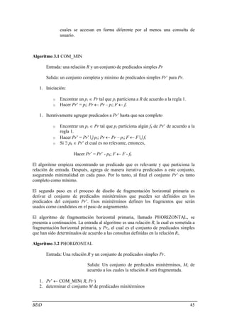cuales se accesan en forma diferente por al menos una consulta de
               usuario.



Algoritmo 3.1 COM_MIN

       Entrada: una relación R y un conjunto de predicados simples Pr

       Salida: un conjunto completo y mínimo de predicados simples Pr’ para Pr.

   1. Iniciación:

           o   Encontrar un pi ∈ Pr tal que pi particiona a R de acuerdo a la regla 1.
           o   Hacer Pr’ = pi; Pr ← Pr – pi; F ← fi

   1. Iterativamente agregar predicados a Pr’ hasta que sea completo

           o Encontrar un pi ∈ Pr tal que pi particiona algún fk de Pr’ de acuerdo a la
             regla 1.
           o Hacer Pr’ = Pr’ U pi; Pr ← Pr – pi; F ← F U fi
           o Si ∃ pk ∈ Pr’ el cual es no relevante, entonces,

                      Hacer Pr’ = Pr’ - pk; F ← F - fk

El algoritmo empieza encontrando un predicado que es relevante y que particiona la
relación de entrada. Después, agrega de manera iterativa predicados a este conjunto,
asegurando minimalidad en cada paso. Por lo tanto, al final el conjunto Pr’ es tanto
completo como mínimo.

El segundo paso en el proceso de diseño de fragmentación horizontal primaria es
derivar el conjunto de predicados minitérminos que pueden ser definidos en los
predicados del conjunto Pr’. Esos minitérminos definen los fragmentos que serán
usados como candidatos en el paso de asignamiento.

El algoritmo de fragmentación horizontal primaria, llamado PHORIZONTAL, se
presenta a continuación. La entrada al algoritmo es una relación Ri la cual es sometida a
fragmentación horizontal primaria, y Pri, el cual es el conjunto de predicados simples
que han sido determinados de acuerdo a las consultas definidas en la relación Ri.

Algoritmo 3.2 PHORIZONTAL

       Entrada: Una relación R y un conjunto de predicados simples Pr.

                              Salida: Un conjunto de predicados minitérminos, M, de
                              acuerdo a los cuales la relación R será fragmentada.

   1. Pr’ ← COM_MIN( R, Pr )
   2. determinar el conjunto M de predicados minitérminos



BDD                                                                                      45
 