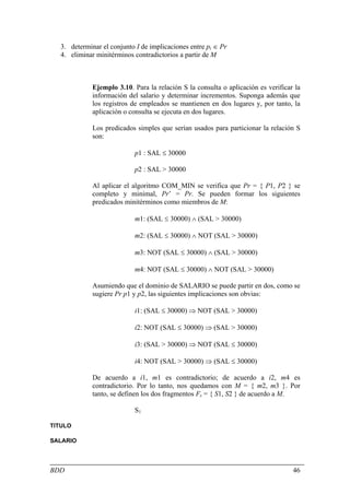 3. determinar el conjunto I de implicaciones entre pi ∈ Pr
  4. eliminar minitérminos contradictorios a partir de M



             Ejemplo 3.10. Para la relación S la consulta o aplicación es verificar la
             información del salario y determinar incrementos. Suponga además que
             los registros de empleados se mantienen en dos lugares y, por tanto, la
             aplicación o consulta se ejecuta en dos lugares.

             Los predicados simples que serían usados para particionar la relación S
             son:

                           p1 : SAL ≤ 30000

                           p2 : SAL > 30000

             Al aplicar el algoritmo COM_MIN se verifica que Pr = { P1, P2 } se
             completo y minimal, Pr’ = Pr. Se pueden formar los siguientes
             predicados minitérminos como miembros de M:

                           m1: (SAL ≤ 30000) ∧ (SAL > 30000)

                           m2: (SAL ≤ 30000) ∧ NOT (SAL > 30000)

                           m3: NOT (SAL ≤ 30000) ∧ (SAL > 30000)

                           m4: NOT (SAL ≤ 30000) ∧ NOT (SAL > 30000)

             Asumiendo que el dominio de SALARIO se puede partir en dos, como se
             sugiere Pr p1 y p2, las siguientes implicaciones son obvias:

                           i1: (SAL ≤ 30000) ⇒ NOT (SAL > 30000)

                           i2: NOT (SAL ≤ 30000) ⇒ (SAL > 30000)

                           i3: (SAL > 30000) ⇒ NOT (SAL ≤ 30000)

                           i4: NOT (SAL > 30000) ⇒ (SAL ≤ 30000)

             De acuerdo a i1, m1 es contradictorio; de acuerdo a i2, m4 es
             contradictorio. Por lo tanto, nos quedamos con M = { m2, m3 }. Por
             tanto, se definen los dos fragmentos Fs = { S1, S2 } de acuerdo a M.

                           S1

TITULO

SALARIO




BDD                                                                                46
 