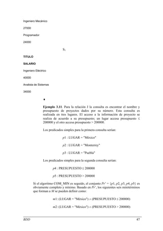 Ingeniero Mecánico

27000

Programador

24000

                              S1

TITULO

SALARIO

Ingeniero Eléctrico

40000

Analista de Sistemas

34000

                ♦

                Ejemplo 3.11. Para la relación J la consulta es encontrar el nombre y
                presupuesto de proyectos dados por su número. Esta consulta es
                realizada en tres lugares. El acceso a la información de proyecto se
                realiza de acuerdo a su presupuesto; un lugar accesa presupuesto ≤
                200000 y el otro accesa presupuesto > 200000.

                Los predicados simples para la primera consulta serían:

                              p1 : LUGAR = "México"

                              p2 : LUGAR = "Monterrey"

                              p3 : LUGAR = "Puebla"

                Los predicados simples para la segunda consulta serían:

                       p4 : PRESUPUESTO ≤ 200000

                       p5 : PRESUPUESTO > 200000

        Si el algoritmo COM_MIN es seguido, el conjunto Pr’ = {p1, p2, p3, p4, p5} es
        obviamente completo y mínimo. Basado en Pr’, los siguientes seis minitérminos
        que forman a M se pueden definir como:

                       m1: (LUGAR = "México") ∧ (PRESUPUESTO ≤ 200000)

                       m2: (LUGAR = "México") ∧ (PRESUPUESTO > 200000)


BDD                                                                               47
 