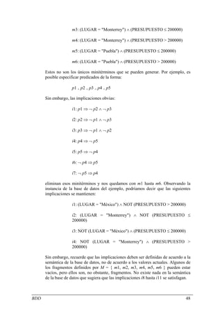 m3: (LUGAR = "Monterrey") ∧ (PRESUPUESTO ≤ 200000)

                    m4: (LUGAR = "Monterrey") ∧ (PRESUPUESTO > 200000)

                    m5: (LUGAR = "Puebla") ∧ (PRESUPUESTO ≤ 200000)

                    m6: (LUGAR = "Puebla") ∧ (PRESUPUESTO > 200000)

      Estos no son los únicos minitérminos que se pueden generar. Por ejemplo, es
      posible especificar predicados de la forma:

                    p1 ∧ p2 ∧ p3 ∧ p4 ∧ p5

      Sin embargo, las implicaciones obvias:

                    i1: p1 ⇒ ¬ p2 ∧ ¬ p3

                    i2: p2 ⇒ ¬ p1 ∧ ¬ p3

                    i3: p3 ⇒ ¬ p1 ∧ ¬ p2

                    i4: p4 ⇒ ¬ p5

                    i5: p5 ⇒ ¬ p4

                    i6: ¬ p4 ⇒ p5

                    i7: ¬ p5 ⇒ p4

      eliminan esos minitérminos y nos quedamos con m1 hasta m6. Observando la
      instancia de la base de datos del ejemplo, podríamos decir que las siguientes
      implicaciones se mantienen:

                    i1: (LUGAR = "México") ∧ NOT (PRESUPUESTO > 200000)

                    i2: (LUGAR = "Monterrey") ∧ NOT (PRESUPUESTO ≤
                    200000)

                    i3: NOT (LUGAR = "México") ∧ (PRESUPUESTO ≤ 200000)

                    i4: NOT (LUGAR = "Monterrey") ∧ (PRESUPUESTO >
                    200000)

      Sin embargo, recuerde que las implicaciones deben ser definidas de acuerdo a la
      semántica de la base de datos, no de acuerdo a los valores actuales. Algunos de
      los fragmentos definidos por M = { m1, m2, m3, m4, m5, m6 } pueden estar
      vacíos, pero ellos son, no obstante, fragmentos. No existe nada en la semántica
      de la base de datos que sugiera que las implicaciones i8 hasta i11 se satisfagan.



BDD                                                                                 48
 