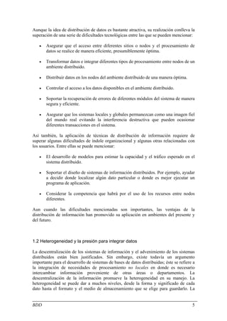 Aunque la idea de distribución de datos es bastante atractiva, su realización conlleva la
superación de una serie de dificultades tecnológicas entre las que se pueden mencionar:

   •   Asegurar que el acceso entre diferentes sitios o nodos y el procesamiento de
       datos se realice de manera eficiente, presumiblemente óptima.

   •   Transformar datos e integrar diferentes tipos de procesamiento entre nodos de un
       ambiente distribuido.

   •   Distribuir datos en los nodos del ambiente distribuido de una manera óptima.

   •   Controlar el acceso a los datos disponibles en el ambiente distribuido.

   •   Soportar la recuperación de errores de diferentes módulos del sistema de manera
       segura y eficiente.

   •   Asegurar que los sistemas locales y globales permanezcan como una imagen fiel
       del mundo real evitando la interferencia destructiva que pueden ocasionar
       diferentes transacciones en el sistema.

Así también, la aplicación de técnicas de distribución de información requiere de
superar algunas dificultades de índole organizacional y algunas otras relacionadas con
los usuarios. Entre ellas se puede mencionar:

   •   El desarrollo de modelos para estimar la capacidad y el tráfico esperado en el
       sistema distribuido.

   •   Soportar el diseño de sistemas de información distribuidos. Por ejemplo, ayudar
       a decidir donde localizar algún dato particular o donde es mejor ejecutar un
       programa de aplicación.

   •   Considerar la competencia que habrá por el uso de los recursos entre nodos
       diferentes.

Aun cuando las dificultades mencionadas son importantes, las ventajas de la
distribución de información han promovido su aplicación en ambientes del presente y
del futuro.



1.2 Heterogeneidad y la presión para integrar datos

La descentralización de los sistemas de información y el advenimiento de los sistemas
distribuidos están bien justificados. Sin embargo, existe todavía un argumento
importante para el desarrollo de sistemas de bases de datos distribuidas; éste se refiere a
la integración de necesidades de procesamiento no locales en donde es necesario
intercambiar información proveniente de otras áreas o departamentos. La
descentralización de la información promueve la heterogeneidad en su manejo. La
heterogeneidad se puede dar a muchos niveles, desde la forma y significado de cada
dato hasta el formato y el medio de almacenamiento que se elige para guardarlo. La


BDD                                                                                      5
 