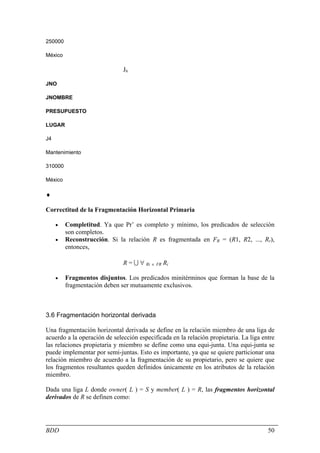 250000

México

                              J6

JNO

JNOMBRE

PRESUPUESTO

LUGAR

J4

Mantenimiento

310000

México

♦

Correctitud de la Fragmentación Horizontal Primaria

     •   Completitud. Ya que Pr’ es completo y mínimo, los predicados de selección
         son completos.
     •   Reconstrucción. Si la relación R es fragmentada en FR = (R1, R2, ..., Rr),
         entonces,

                              R = U ∀ Ri ∈ FR Ri

     •   Fragmentos disjuntos. Los predicados minitérminos que forman la base de la
         fragmentación deben ser mutuamente exclusivos.



3.6 Fragmentación horizontal derivada

Una fragmentación horizontal derivada se define en la relación miembro de una liga de
acuerdo a la operación de selección especificada en la relación propietaria. La liga entre
las relaciones propietaria y miembro se define como una equi-junta. Una equi-junta se
puede implementar por semi-juntas. Esto es importante, ya que se quiere particionar una
relación miembro de acuerdo a la fragmentación de su propietario, pero se quiere que
los fragmentos resultantes queden definidos únicamente en los atributos de la relación
miembro.

Dada una liga L donde owner( L ) = S y member( L ) = R, las fragmentos horizontal
derivados de R se definen como:




BDD                                                                                    50
 