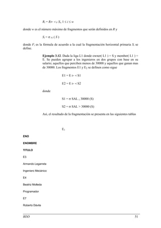 Ri = R> p F Si, 1 ≤ i ≤ w

donde w es el número máximo de fragmentos que serán definidos en R y

                  Si = σ Fi ( S )

donde Fi es la fórmula de acuerdo a la cual la fragmentación horizontal primaria Si se
define.

                  Ejemplo 3.12. Dada la liga L1 donde owner( L1 ) = S y member( L1 ) =
                  E. Se pueden agrupar a los ingenieros en dos grupos con base en su
                  salario; aquellos que perciben menos de 30000 y aquellos que ganan mas
                  de 30000. Los fragmentos E1 y E2 se definen como sigue

                                    E1 = E > p S1

                                    E2 = E > p S2

                  donde

                                    S1 = σ SAL ≤ 30000 (S)

                                    S2 = σ SAL > 30000 (S)

                  Así, el resultado de la fragmentación se presenta en las siguientes tablas



                                    E1

ENO

ENOMBRE

TITULO

E3

Armando Legarreta

Ingeniero Mecánico

E4

Beatriz Molleda

Programador

E7

Roberto Dávila



BDD                                                                                        51
 