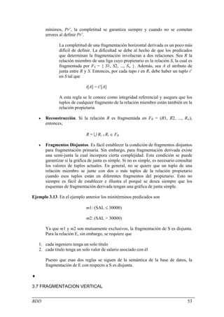 mínimos, Pr’, la completitud se garantiza siempre y cuando no se cometan
        errores al definir Pr’.

               La completitud de una fragmentación horizontal derivada es un poco más
               difícil de definir. La dificultad se debe al hecho de que los predicados
               que determinan la fragmentación involucran a dos relaciones. Sea R la
               relación miembro de una liga cuyo propietario es la relación S, la cual es
               fragmentada por FS = { S1, S2, ..., Sw }. Además, sea A el atributo de
               junta entre R y S. Entonces, por cada tupo t en R, debe haber un tuplo t’
               en S tal que

                               t[A] = t’[A]

               A esta regla se le conoce como integridad referencial y asegura que los
               tuplos de cualquier fragmento de la relación miembro están también en la
               relación propietaria.

    •   Reconstrucción. Si la relación R es fragmentada en FR = (R1, R2, ..., Rw),
        entonces,

                               R = U Ri ∀ Ri ∈ FR

    •   Fragmentos Disjuntos. Es fácil establecer la condición de fragmentos disjuntos
        para fragmentación primaria. Sin embargo, para fragmentación derivada existe
        una semi-junta la cual incorpora cierta complejidad. Esta condición se puede
        garantizar si la gráfica de junta es simple. Si no es simple, es necesario consultar
        los valores de tuplos actuales. En general, no se quiere que un tuplo de una
        relación miembro se junte con dos o más tuplos de la relación propietario
        cuando esos tuplos están en diferentes fragmentos del propietario. Esto no
        siempre es fácil de establecer e illustra el porqué se desea siempre que los
        esquemas de fragmentación derivada tengan una gráfica de junta simple.

Ejemplo 3.13. En el ejemplo anterior los minitérminos predicados son

                               m1: (SAL ≤ 30000)

                               m2: (SAL > 30000)

        Ya que m1 y m2 son mutuamente exclusivos, la fragmentación de S es disjunta.
        Para la relación E, sin embargo, se requiere que

    1. cada ingeniero tenga un solo título
    2. cada título tenga un solo valor de salario asociado con él

        Puesto que esas dos reglas se siguen de la semántica de la base de datos, la
        fragmentación de E con respecto a S es disjunta.

♦

3.7 FRAGMENTACION VERTICAL


BDD                                                                                      53
 